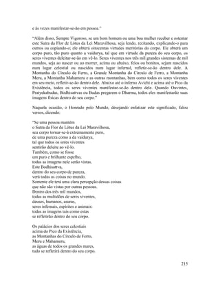 215
e às vezes manifestar-se-ão em pessoa.”
“Além disso, Sempre Vigoroso, se um bom homem ou uma boa mulher receber e ostentar
este Sutra da Flor de Lótus da Lei Maravilhosa, seja lendo, recitando, explicando-o para
outros ou copiando-o; ele obterá oitocentas virtudes meritórias do corpo. Ele obterá um
corpo puro, tão puro quanto a vaidurya, tal que em virtude da pureza do seu corpo, os
seres viventes deleitar-se-ão em vê-lo. Seres viventes nos três mil grandes sistemas de mil
mundos, seja ao nascer ou ao morrer, acima ou abaixo, feios ou bonitos, sejam nascidos
num lugar celestial ou nascidos num lugar infernal, refletir-se-ão dentro dele. A
Montanha do Círculo de Ferro, a Grande Montanha do Círculo de Ferro, a Montanha
Meru, a Montanha Mahameru e as outras montanhas, bem como todos os seres viventes
em seu meio, refletir-se-ão dentro dele. Abaixo até o inferno Avichi e acima até o Pico da
Existência, todos os seres viventes manifestar-se-ão dentro dele. Quando Ouvintes,
Pratyekabudas, Bodhisattvas ou Budas pregarem o Dharma, todos eles manifestarão suas
imagens físicas dentro do seu corpo.”
Naquela ocasião, o Honrado pelo Mundo, desejando enfatizar este significado, falou
versos, dizendo:
“Se uma pessoa mantém
o Sutra da Flor de Lótus da Lei Maravilhosa,
seu corpo tornar-se-á extremamente puro,
de uma pureza como a da vaidurya,
tal que todos os seres viventes
sentirão deleite ao vê-lo.
Também, como se fosse
um puro e brilhante espelho,
todas as imagens nele serão vistas.
Este Bodhisattva,
dentro do seu corpo de pureza,
verá todas as coisas no mundo.
Somente ele terá uma clara percepção dessas coisas
que não são vistas por outras pessoas.
Dentro dos três mil mundos,
todas as multidões de seres viventes,
deuses, humanos, asuras,
seres infernais, espíritos e animais:
todas as imagens tais como estas
se refletirão dentro do seu corpo.
Os palácios dos seres celestiais
acima do Pico da Existência,
as Montanhas do Círculo de Ferro,
Meru e Mahameru,
as águas de todos os grandes mares,
tudo se refletirá dentro do seu corpo.
 