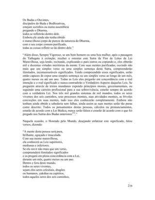 216
Os Budas e Ouvintes,
discípulos do Buda e Bodhisattvas,
estejam sozinhos ou numa assembleia
pregando o Dharma,
todos se refletirão dentro dele.
Embora ele ainda não tenha obtido
o maravilhoso corpo de pureza da natureza do Dharma,
com o seu corpo comum purificado,
todas as coisas refletir-se-ão dentro dele.”
“Além disso, Sempre Vigoroso, se um bom homem ou uma boa mulher, após a passagem
do Tathagata à extinção, receber e ostentar este Sutra da Flor de Lótus da Lei
Maravilhosa, seja lendo, recitando, explicando-o para outros ou copiando-o, eles obterão
mil e duzentas virtudes meritórias da mente. Com suas mentes purificadas, ouvindo não
mais que um simples verso ou uma simples sentença deste Sutra, compreenderão
ilimitados, incomensuráveis significados. Tendo compreendido esses significados, serão
então capazes de expor uma simples sentença ou um simples verso ao longo de um mês,
quatro meses ou até um ano. Todas as Leis eles pregarão em concordância com a real
intenção e o real significado e nunca contradirão o Verdadeiro Aspecto daquelas Leis. Se
pregarem através de textos mundanos expondo princípios morais, governamentais, ou
seguindo uma carreira profissional para a sua sobrevivência, estarão sempre de acordo
com a verdadeira Lei. Nos três mil grandes sistemas de mil mundos, todos os seres
viventes dos seis caminhos, seus processos mentais, suas atividades mentais, as frívolas
convicções em suas mentes, tudo isso eles conhecerão completamente. Embora não
tenham ainda obtido a sabedoria sem falhas, ainda assim as suas mentes serão tão puras
como descrito. Todos os pensamentos destas pessoas, cálculos ou pronunciamentos,
estarão de acordo com a Lei Búdica, nunca serão falsos e estarão de acordo com o que foi
pregado nos Sutras dos Budas anteriores153
.”
Naquela ocasião, o Honrado pelo Mundo, desejando enfatizar este significado, falou
versos, dizendo:
“A mente desta pessoa será pura,
brilhante, aguçada e imaculada.
Com sua mente maravilhosa,
ela conhecerá as Leis superiores,
medianas e inferiores.
Se ela ouvir não mais que um verso,
compreenderá ilimitados significados
e os pregará em plena concordância com a Lei,
durante um mês, quatro meses ou um ano.
Dentro e fora deste mundo,
todos os seres viventes,
sejam eles seres celestiais, dragões
ou humanos, yakshas ou espíritos,
todos aqueles seres dos seis caminhos,
 
