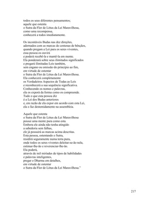 217
todos os seus diferentes pensamentos;
aquele que ostenta
o Sutra da Flor de Lótus da Lei Maravilhosa,
como uma recompensa,
conhecerá a todos imediatamente.
Os incontáveis Budas nas dez direções,
adornados com as marcas de centenas de bênçãos,
quando pregam a Lei para os seres viventes,
essa pessoa os ouvirá
e poderá recebê-la e mantê-la em mente.
Ela ponderará sobre seus ilimitados significados
e pregará ilimitadas Leis também,
sem engano ou omissão do principio ao fim,
em virtude de ostentar
o Sutra da Flor de Lótus da Lei Maravilhosa.
Ela conhecerá completamente
os Verdadeiros Aspectos de Todas as Leis
e reconhecerá a sua sequência significativa.
Conhecendo os nomes e palavras,
ela os exporá da forma como os compreende.
Tudo o que esta pessoa diz
é a Lei dos Budas anteriores
e, em razão de ela expor em acordo com esta Lei,
ela o faz destemidamente na assembleia.
Aquele que ostenta
o Sutra da Flor de Lótus da Lei Maravilhosa
possui uma mente pura como esta.
Embora ele ainda não tenha atingido
a sabedoria sem falhas,
ele já possuirá as marcas acima descritas.
Esta pessoa, ostentando o Sutra,
residirá seguramente numa terra pura,
onde todos os seres viventes deleitar-se-ão nela,
estimar-lhe-ão e reverenciar-lhe-ão.
Ela poderá,
através de mil miríades de tipos de habilidades
e palavras inteligentes,
pregar o Dharma em detalhes,
em virtude de ostentar
o Sutra da Flor de Lótus da Lei Maravilhosa.”
 