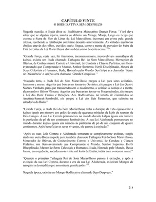 218
CAPÍTULO VINTE
O BODHISATTVA SEM-DESPREZO
Naquela ocasião, o Buda disse ao Bodhisattva Mahasattva Grande Força: “Você deve
saber que se alguém injuria, insulta ou difama um Monge, Monja, Leigo ou Leiga que
ostenta o Sutra da Flor de Lótus da Lei Maravilhosa incorrerá em crime pela grande
ofensa, recebendo a retribuição conforme descrito anteriormente. As virtudes meritórias
obtidas através dos olhos, ouvidos, nariz, língua, corpo e mente do portador do Sutra da
Flor de Lótus da Lei Maravilhosa são também como descrito acima154
”.
“Grande Força, certa vez, há ilimitados, incomensuráveis, inconcebíveis asamkhyas de
kalpas, existiu um Buda chamado Tathagata Rei do Som Maravilhoso, Merecedor de
Ofertas, de Conhecimento Correto e Universal, de Conduta e Clareza Perfeitas, um Bem-
aventurado que Compreende o Mundo, Senhor Supremo, Herói Disciplinado, Mestre de
Seres Celestiais e Humanos, Buda, Honrado pelo Mundo. Seu kalpa era chamado ‘Isento
de Decadência’ e seu país era chamado ‘Grande Conquista.’”
“Naquela terra, o Buda Rei do Som Maravilhoso pregou a Lei para seres celestiais,
humanos e asuras. Àqueles que buscavam tornar-se Ouvintes, ele pregou a Lei das Quatro
Nobres Verdades para que transcendessem o nascimento, a velhice, a doença e a morte,
alcançando o último Nirvana. Àqueles que buscavam tornar-se Pratyekabudas, ele pregou
a Lei das Doze Causas e Relações. Aos Bodhisattvas, no intuito de conduzi-los ao
Anuttara-Samyak-Sambodhi, ele pregou a Lei dos Seis Paramitas, que culmina na
sabedoria do Buda.”
“Grande Força, o Buda Rei do Som Maravilhoso tinha a duração da vida equivalente a
kalpas iguais em número aos grãos de areia de quarenta miríades de kotis de nayutas de
Rios Ganges. A sua Lei Correta permaneceu no mundo durante kalpas iguais em número
às partículas de pó de um continente Jambudvipa. A sua Lei Adulterada permaneceu no
mundo durante kalpas iguais em número às partículas de pó de um conjunto de quatro
continentes. Após beneficiar os seres viventes, ele passou à extinção.”
“Após as suas Leis Correta e Adulterada tornarem-se completamente extintas, surgiu
ainda um outro Buda naquele país, também chamado Tathagata Rei do Som Maravilhoso,
Merecedor de Ofertas, de Conhecimento Correto e Universal, de Conduta e Clareza
Perfeitas, um Bem-aventurado que Compreende o Mundo, Senhor Supremo, Herói
Disciplinado, Mestre de Seres Celestiais e Humanos, Buda, Honrado pelo Mundo. Dessa
forma, em sequência, sucederam-se vinte mil kotis de Budas, todos com o mesmo nome.”
“Quando o primeiro Tathagata Rei do Som Maravilhoso passou à extinção, e após a
extinção da sua Lei Correta, durante a era da sua Lei Adulterada, existiram Monges de
arrogância desmedida que assumiram grande poder155
.
Naquela época, existiu um Monge-Bodhisattva chamado Sem-Desprezo.”
 