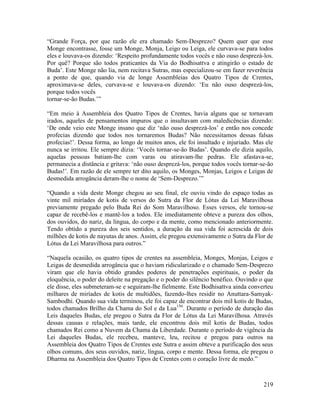 219
“Grande Força, por que razão ele era chamado Sem-Desprezo? Quem quer que esse
Monge encontrasse, fosse um Monge, Monja, Leigo ou Leiga, ele curvava-se para todos
eles e louvava-os dizendo: ‘Respeito profundamente todos vocês e não ouso desprezá-los.
Por quê? Porque são todos praticantes da Via do Bodhisattva e atingirão o estado de
Buda’. Este Monge não lia, nem recitava Sutras, mas especializou-se em fazer reverência
a ponto de que, quando via de longe Assembleias dos Quatro Tipos de Crentes,
aproximava-se deles, curvava-se e louvava-os dizendo: ‘Eu não ouso desprezá-los,
porque todos vocês
tornar-se-ão Budas.’”
“Em meio à Assembleia dos Quatro Tipos de Crentes, havia alguns que se tornavam
irados, aqueles de pensamentos impuros que o insultavam com maledicências dizendo:
‘De onde veio este Monge insano que diz ‘não ouso desprezá-los’ e então nos concede
profecias dizendo que todos nos tornaremos Budas? Não necessitamos dessas falsas
profecias!’. Dessa forma, ao longo de muitos anos, ele foi insultado e injuriado. Mas ele
nunca se irritou. Ele sempre dizia: ‘Vocês tornar-se-ão Budas’. Quando ele dizia aquilo,
aquelas pessoas batiam-lhe com varas ou atiravam-lhe pedras. Ele afastava-se,
permanecia a distância e gritava: ‘não ouso desprezá-los, porque todos vocês tornar-se-ão
Budas!’. Em razão de ele sempre ter dito aquilo, os Monges, Monjas, Leigos e Leigas de
desmedida arrogância deram-lhe o nome de ‘Sem-Desprezo.’”
“Quando a vida deste Monge chegou ao seu final, ele ouviu vindo do espaço todas as
vinte mil miríades de kotis de versos do Sutra da Flor de Lótus da Lei Maravilhosa
previamente pregado pelo Buda Rei do Som Maravilhoso. Esses versos, ele tornou-se
capaz de recebê-los e mantê-los a todos. Ele imediatamente obteve a pureza dos olhos,
dos ouvidos, do nariz, da língua, do corpo e da mente, como mencionado anteriormente.
Tendo obtido a pureza dos seis sentidos, a duração da sua vida foi acrescida de dois
milhões de kotis de nayutas de anos. Assim, ele pregou extensivamente o Sutra da Flor de
Lótus da Lei Maravilhosa para outros.”
“Naquela ocasião, os quatro tipos de crentes na assembleia, Monges, Monjas, Leigos e
Leigas de desmedida arrogância que o haviam ridicularizado e o chamado Sem-Desprezo
viram que ele havia obtido grandes poderes de penetrações espirituais, o poder da
eloquência, o poder do deleite na pregação e o poder do silêncio benéfico. Ouvindo o que
ele disse, eles submeteram-se e seguiram-lhe fielmente. Este Bodhisattva ainda converteu
milhares de miríades de kotis de multidões, fazendo-lhes residir no Anuttara-Samyak-
Sambodhi. Quando sua vida terminou, ele foi capaz de encontrar dois mil kotis de Budas,
todos chamados Brilho da Chama do Sol e da Lua156
. Durante o período de duração das
Leis daqueles Budas, ele pregou o Sutra da Flor de Lótus da Lei Maravilhosa. Através
dessas causas e relações, mais tarde, ele encontrou dois mil kotis de Budas, todos
chamados Rei como a Nuvem da Chama da Liberdade. Durante o período de vigência da
Lei daqueles Budas, ele recebeu, manteve, leu, recitou e pregou para outros na
Assembleia dos Quatro Tipos de Crentes este Sutra e assim obteve a purificação dos seus
olhos comuns, dos seus ouvidos, nariz, língua, corpo e mente. Dessa forma, ele pregou o
Dharma na Assembleia dos Quatro Tipos de Crentes com o coração livre de medo.”
 