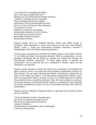 22
Com relação às Leis pregadas pelos Budas,
deve-se dar lugar ao grande poder de fé.
Quando essas Leis do Honrado pelo Mundo expirarem,
a verdade e a realidade devem ser pregadas.
Digo à assembleia de Ouvintes e àqueles
que buscam o Veículo da Iluminação Provisória
que eu os levarei a libertarem-se dos sofrimentos
e a atingirem o Nirvana.
O Buda usa o poder dos meios hábeis,
demonstrando a doutrina dos Três Veículos,
de tal maneira que os seres viventes,
aprisionados em muitas situações,
possam delas se libertar”.
Naquela ocasião, havia na assembleia Ouvintes, Arhats cujas falhas haviam se
extinguido, Ajnata Kaundinya e outros, doze pessoas ao todo, bem como Monges,
Monjas, Leigos e Leigas que resolutamente decidiram tornarem-se Ouvintes e
Pratyekabudas. Todos eles tinham o seguinte pensamento:
“Por que, agora, reiteradamente o Honrado pelo Mundo elogia os meios hábeis dizendo:
‘A Lei obtida pelo Buda é extremamente profunda, difícil de compreender e os seus
profundos significados são tão difíceis de entender que nenhum dos Ouvintes ou
Pratyekabudas poderiam alcançá-los?’. O Buda pregou apenas o princípio da
emancipação e nós já obtivemos esta Lei e alcançamos o Nirvana. Agora, nós não
entendemos a sua intenção.”
Naquela ocasião, Shariputra, sabendo das dúvidas nos pensamentos da Assembleia de
Quatro Tipos de Crentes, e ele mesmo não tendo entendido completamente, dirigiu-se ao
Buda dizendo: “Por que razão o Honrado pelo Mundo, reiteradamente, elogia acima de
tudo os meios hábeis dos Budas e a Lei Maravilhosa extremamente profunda e que é
difícil de compreender? Desde o passado, eu nunca ouvi o Buda pregar de tal maneira.
Nesse momento, toda a Assembleia dos Quatro Tipos de Crentes encontra-se em dúvida.
Eu somente rogo que o Honrado pelo Mundo exponha o seu objetivo: Por que o Honrado
pelo mundo, reiteradamente, elogia a Lei que é extremamente profunda, sutil e difícil de
compreender?”.
Naquele momento, Shariputra, desejando enfatizar o significado das suas palavras, falou
em versos dizendo:
“Oh Sol da Sabedoria, Grande e Honrado Sábio,
que muito tem esperado para pregar esta Lei;
fale-nos da sua consecução de tais poderes,
coragem, e Samadhis;
da meditação para os Samadhis e para a emancipação,
e outras Leis inconcebíveis.
 