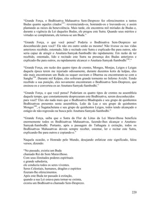 220
“Grande Força, o Bodhisattva Mahasattva Sem-Desprezo fez oferecimentos a tantos
Budas quanto aqueles citados157
: reverenciando-os, honrando-os e louvando-os; e assim
plantando as raízes da benevolência. Mais tarde, ele encontrou mil miríades de Budas e,
durante a vigência da Lei daqueles Budas, ele pregou este Sutra. Quando seus méritos e
virtudes se completaram, ele tornou-se um Buda.”
“Grande Força, o que você pensa? Poderia o Bodhisattva Sem-Desprezo ser
desconhecido para você? Ele não era outro senão eu mesmo! Não tivesse eu nas vidas
anteriores recebido, ostentado, lido e recitado este Sutra e explicado-lhe para outros, não
seria capaz de atingir o Anuttara-Samyak-Sambodhi tão rapidamente. Em razão de ter
recebido, ostentado, lido e recitado este Sutra na presença dos Budas anteriores e
explicado-lhe para outros, eu rapidamente alcancei o Anuttara-Samyak-Sambodhi158
.”
“Grande Força, em razão dos quatro tipos de crentes, Monges, Monjas, Leigos e Leigas
daquela época terem me injuriado odiosamente, durante duzentos kotis de kalpas, eles
não mais encontraram um Buda ou sequer ouviram o Dharma ou encontraram-se com a
Sangha159
. Durante mil Kalpas, eles sofreram grande tormento no Inferno Avichi. Tendo
recebido a sua punição, eles novamente encontraram o Bodhisattva Sem-Desprezo, que
ensinou-os e converteu-os ao Anuttara-Samyak-Sambodhi.”
“Grande Força, o que você pensa? Poderiam os quatro tipos de crentes na assembleia
daquele tempo, que constantemente desprezaram este Bodhisattva, serem desconhecidos
para você? Eles são nada mais que o Bodhisattva Bhadrapala e seu grupo de quinhentos
Bodhisattvas presentes nesta assembleia, Leão da Lua e seu grupo de quinhentos
Monges160
, e Sugatachetana e seu grupo de quinhentos Leigos, todos tendo alcançado o
estágio de não-regressão na busca pelo Anuttara-Samyak-Sambodhi.”
“Grande Força, saiba que o Sutra da Flor de Lótus da Lei Maravilhosa beneficia
enormemente todos os Bodhisattvas Mahasattvas, fazendo-lhes alcançar o Anuttara-
Samyak-Sambodhi. Portanto, após a passagem do Tathagata à extinção, todos os
Bodhisattvas Mahasattvas devem sempre receber, ostentar, ler e recitar este Sutra,
explicando-lhe para outros e copiando-o.”
Naquela ocasião, o Honrado pelo Mundo, desejando enfatizar este significado, falou
versos, dizendo:
“No passado, existiu um Buda
chamado Rei do Som Maravilhoso.
Com seus ilimitados poderes espirituais
e grande sabedoria,
ele conduziu todos os seres viventes.
Seres Celestiais, humanos, dragões e espíritos
fizeram-lhe oferecimentos.
Após este Buda ter passado à extinção,
quando a sua Lei estava para tornar-se extinta,
existiu um Bodhisattva chamado Sem-Desprezo.
 