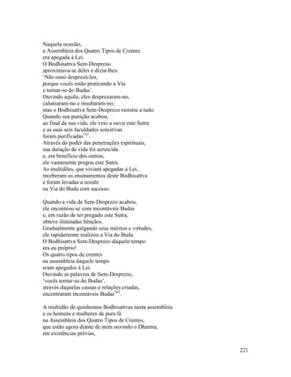 221
Naquela ocasião,
a Assembleia dos Quatro Tipos de Crentes
era apegada à Lei.
O Bodhisattva Sem-Desprezo
aproximava-se deles e dizia-lhes:
‘Não ouso desprezá-los,
porque vocês estão praticando a Via
e tornar-se-ão Budas’.
Ouvindo aquilo, eles desprezaram-no,
caluniaram-no e insultaram-no;
mas o Bodhisattva Sem-Desprezo resistiu a tudo.
Quando sua punição acabou,
ao final da sua vida, ele veio a ouvir este Sutra
e as suas seis faculdades sensitivas
foram purificadas161
.
Através do poder das penetrações espirituais,
sua duração de vida foi acrescida
e, em benefício dos outros,
ele vastamente pregou este Sutra.
As multidões, que viviam apegadas à Lei,
receberam os ensinamentos deste Bodhisattva
e foram levadas a residir
na Via do Buda com sucesso.
Quando a vida de Sem-Desprezo acabou,
ele encontrou-se com incontáveis Budas
e, em razão de ter pregado este Sutra,
obteve ilimitadas bênçãos.
Gradualmente galgando seus méritos e virtudes,
ele rapidamente realizou a Via do Buda.
O Bodhisattva Sem-Desprezo daquele tempo
era eu próprio!
Os quatro tipos de crentes
na assembleia daquele tempo
eram apegados à Lei.
Ouvindo as palavras de Sem-Desprezo,
‘vocês tornar-se-ão Budas’,
através daquelas causas e relações criadas,
encontraram incontáveis Budas162
.
A multidão de quinhentos Bodhisattvas nesta assembleia
e os homens e mulheres de pura fé
na Assembleia dos Quatro Tipos de Crentes,
que estão agora diante de mim ouvindo o Dharma,
em existências prévias,
 
