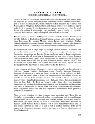 223
CAPÍTULO VINTE E UM
OS PODERES ESPIRITUAIS DO TATHAGATA
Naquela ocasião, os Bodhisattvas Mahasattvas, numerosos como as partículas de pó de
mil mundos e que haviam emergido da terra, na presença do Buda, em pensamento único,
com as palmas das mãos unidas, fitaram fixamente o Buda e falaram-lhe: “Honrado pelo
Mundo, após a extinção do Buda, nas terras onde houver emanações do Buda, nos lugares
onde ele tiver passado à extinção, pregaremos extensivamente este Sutra. Por quê?
Porque nós também desejamos obter esta verdadeira, pura e grande Lei, recebê-la,
ostentá-la, lê-la e recitá-la, explicá-la, copiá-la e fazer-lhe oferecimentos”.
Naquela ocasião, na presença de Manjushri e outros, ilimitadas centenas de milhares de
miríades de kotis de Bodhisattvas Mahasattvas que há longo tempo residiam no mundo
Saha, bem como dos Monges, Monjas, Leigos, Leigas, seres Celestiais, Dragões,
Yakshas, Gandharvas, Asuras, Garudas, Kinnaras, Mahoragas, Humanos, não-Humanos,
e assim por diante; o Honrado pelo Mundo manifestou grandes poderes espirituais.
Ele estendeu sua vasta e longa língua até alcançar os céus Brahma. De todos os seus
poros, ele emitiu luzes de ilimitadas, incontáveis cores, cujo poder de penetração
iluminou os mundos das dez direções. Da mesma forma, todos os Budas sentados nos
seus tronos de leão sob as árvores de joias estenderam suas vastas e longas línguas e
emitiram ilimitadas luzes. Após o Buda Shakyamuni e os Budas sentados sob as árvores
de joias terem manifestado seus poderes espirituais durante cem mil anos164
, eles
recolheram suas línguas. Então, eles tossiram e estalaram seus dedos e aqueles dois sons
por eles produzidos penetraram os mundos Búdicos das dez direções.
A terra tremeu de seis formas diferentes e os seres viventes naqueles mundos, sejam seres
Celestiais, Dragões, Yakshas, Gandharvas, Asuras, Garudas, Kinnaras, Mahoragas,
Humanos, não-Humanos, e assim por diante; através dos poderes espirituais do Buda,
todos viram, no mundo Saha, os ilimitados, incomensuráveis centenas de milhares de
miríades de kotis de Budas sentados em tronos de leão sob as árvores de joias. Eles
também viram o Buda Shakyamuni junto com o Tathagata Muitos Tesouros sentados no
trono de leão dentro da Torre de Tesouro. Além disso, eles viram ilimitadas,
incomensuráveis centenas de milhares de miríades de kotis de Bodhisattvas Mahasattvas,
bem como as Assembleias dos Quatro Tipos de Crentes, reverentemente circundando o
Buda Shakyamuni. Tendo visto isto, eles alegraram-se enormemente, tendo ganhado o
que nunca tiveram antes165
.
Nisto, os seres celestiais nos céus bradaram numa estrondosa voz: “Para além de
ilimitados, incomensuráveis centenas de milhares de miríades de kotis de asamkhyas de
mundos daqui, há um mundo chamado Saha. Naquele mundo, há um Buda chamado
Shakyamuni, que agora, em prol de todos os Bodhisattvas Mahasattvas, proclama um
Sutra do Grande Veículo chamado Sutra da Flor de Lótus da Lei Maravilhosa, uma Lei
para instruir Bodhisattvas, uma Lei da qual o Buda é guardião e mentor. Todos devem
alegrar-se profundamente em seus corações, curvarem-se e fazerem oferecimentos ao
Buda Shakyamuni”.
 