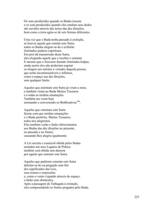 225
Os sons produzidos quando os Budas tossem
e os sons produzidos quando eles estalam seus dedos
são ouvidos através das terras das dez direções,
bem como a terra agita-se de seis formas diferentes.
Uma vez que o Buda tenha passado à extinção,
se houver aquele que ostente este Sutra,
todos os Budas alegrar-se-ão e exibirão
ilimitados poderes espirituais.
Em prol da transmissão deste Sutra,
eles elogiarão aquele que o receber e ostentar.
E mesmo que o fizessem durante ilimitados kalpas,
ainda assim eles não poderiam esgotar
os elogios aos méritos e virtudes daquela pessoa,
que serão incomensuráveis e infinitos,
como o espaço nas dez direções,
sem qualquer limite.
Aqueles que ostentam este Sutra já viram a mim,
e também viram ao Buda Muitos Tesouros
e a todas as minhas emanações.
Também me veem hoje
ensinando e convertendo os Bodhisattvas166
.
Aqueles que ostentam este Sutra
fazem com que minhas emanações
e o Buda pretérito, Muitos Tesouros,
todos nos alegremos.
Eles também verão e farão oferecimentos
aos Budas das dez direções no presente,
no passado e no futuro,
causando-lhes alegria igualmente.
A Lei secreta e essencial obtida pelos Budas
sentados em seus Lugares de Prática
também será obtida sem demora
por aquele que ostentar este Sutra.
Aqueles que puderem ostentar este Sutra
deleitar-se-ão na pregação sem fim
dos significados das Leis,
seus nomes e expressões
e, como o vento viajando através do espaço,
o farão sem obstáculos.
Após a passagem do Tathagata à extinção,
eles compreenderão os Sutras pregados pelo Buda,
 