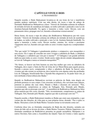 227
CAPÍTULO VINTE E DOIS
A TRANSMISSÃO
Naquela ocasião, o Buda Shakyamuni levantou-se de seu trono da Lei e manifestou
grandes poderes espirituais. Com sua mão direita, ele tocou o topo da cabeça de
ilimitados Bodhisattvas Mahasattvas e disse: “Através de ilimitadas centenas de milhares
de miríades de kotis de asamkhyas de kalpas, eu tenho cultivado e praticado a rara Lei do
Anuttara-Samyak-Sambodhi. Eu agora a transmito a todos vocês. Devem, com um
pensamento único, propagar esta Lei, fazendo-a disseminar extensivamente”.
Dessa forma, ele tocou o topo da cabeça dos Bodhisattvas Mahasattvas por três vezes
dizendo: “Através de ilimitadas centenas de milhares de miríades de kotis de asamkhyas
de kalpas, eu tenho cultivado e praticado a rara Lei do Anuttara-Samyak-Sambodhi. Eu
agora a transmito a todos vocês. Devem receber, ostentar, ler, recitar e proclamar
vastamente esta Lei, fazendo com que todos os seres viventes ouçam-na e compreendam-
na167
”.
“Por que razão? O Tathagata é grandemente piedoso e compassivo, sem mesquinhez e
sem receio. Ele é capaz de conceder aos seres viventes a sabedoria do Buda, a sabedoria
do Tathagata e a sabedoria que vem por si mesma168
. O Tathagata é um grande anfitrião
dadivoso para todos os seres viventes. Sendo assim, todos devem estudar adequadamente
as Leis do Tathagata e nunca se tornarem mesquinhos169
”.
“No futuro, se houver um bom homem ou uma boa mulher que creia na sabedoria do
Tathagata, deve expor o Sutra da Flor de Lótus da Lei Maravilhosa para aquela pessoa,
fazendo a pessoa ouvir, compreender e obter a sabedoria do Buda. Se houver seres
viventes que não creiam ou aceitem-na, deve instruí-los com alguma outra das profundas
Leis do Tathagata, beneficiando-lhes e fazendo-lhes alegrarem-se. Se puder fazer isto, já
terá retribuído à benevolência dos Budas.”
Quando os Bodhisattvas Mahasattvas ouviram as palavras do Buda, uma alegria em
profusão permeou os seus corpos. Com crescente reverência, eles curvaram suas cabeças,
juntaram as palmas das suas mãos, fitaram o Buda e disseram em uníssono: “Nós,
reverentemente, cumpriremos as ordens do Tathagata. Sim, Honrado pelo Mundo,
rogamos que não se preocupe com isto”. A assembleia de Bodhisattvas Mahasattvas falou
dessa maneira por três vezes, dizendo: “Nós, reverentemente, cumpriremos as ordens do
Tathagata. Sim, Honrado pelo Mundo, rogamos que não se preocupe com isto170
”.
Naquela ocasião, o Buda Shakyamuni mandou os Budas que eram suas emanações, e que
vieram das dez direções, de volta para as suas próprias terras, dizendo: “Paz a todos os
Budas. Deixemos a torre do Buda Muitos Tesouros tornar-se novamente como era”.
Conforme disse isto, as ilimitadas emanações do Buda das dez direções, sentados em
tronos de leão sob as árvores de jóias; o Buda Muitos Tesouros; Práticas Superiores e os
ilimitados asamkhyas de Bodhisattvas presentes na grande assembleia; Shariputra e os
outros Ouvintes; bem como a Assembleia dos Quatro Tipos de Crentes e todos aqueles
 