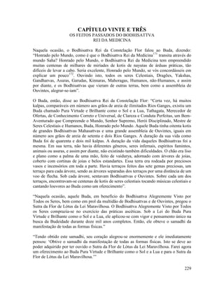 229
CAPÍTULO VINTE E TRÊS
OS FEITOS PASSADOS DO BODHISATTVA
REI DA MEDICINA
Naquela ocasião, o Bodhisattva Rei da Constelação Flor falou ao Buda, dizendo:
“Honrado pelo Mundo, como é que o Bodhisattva Rei da Medicina171
transita através do
mundo Saha? Honrado pelo Mundo, o Bodhisattva Rei da Medicina tem empreendido
muitas centenas de milhares de miríades de kotis de nayutas de árduas práticas, tão
difíceis de levar a cabo. Seria excelente, Honrado pelo Mundo, se vós concordásseis em
explicar um pouco172
. Ouvindo isto, todos os seres Celestiais, Dragões, Yakshas,
Gandharvas, Asuras, Garudas, Kinnaras, Mahoragas, Humanos, não-Humanos, e assim
por diante, e os Bodhisattvas que vieram de outras terras, bem como a assembleia de
Ouvintes, alegrar-se-iam”.
O Buda, então, disse ao Bodhisattva Rei da Constelação Flor: “Certa vez, há muitos
kalpas, comparáveis em número aos grãos de areia de ilimitados Rios Ganges, existiu um
Buda chamado Pura Virtude e Brilhante como o Sol e a Lua, Tathagata, Merecedor de
Ofertas, de Conhecimento Correto e Universal, de Clareza e Conduta Perfeitas, um Bem-
Aventurado que Compreende o Mundo, Senhor Supremo, Herói Disciplinado, Mestre de
Seres Celestiais e Humanos, Buda, Honrado pelo Mundo. Aquele Buda tinha oitenta kotis
de grandes Bodhisattvas Mahasattvas e uma grande assembleia de Ouvintes, iguais em
número aos grãos de areia de setenta e dois Rios Ganges. A duração da sua vida como
Buda foi de quarenta e dois mil kalpas. A duração da vida daqueles Bodhisattvas foi a
mesma. Em sua terra, não havia diferentes gêneros, seres infernais, espíritos famintos,
animais ou asuras, e assim por diante, não existindo também dificuldades. O chão era liso
e plano como a palma de uma mão, feito de vaidurya, adornado com árvores de joias,
coberto com cortinas de joias e belos estandartes. Essa terra era rodeada por preciosos
vasos e incensórios em toda a parte. Havia terraços feitos das sete gemas preciosas, um
terraço para cada árvore, sendo as árvores separadas dos terraços por uma distância de um
voo de flecha. Sob cada árvore, sentavam Bodhisattvas e Ouvintes. Sobre cada um dos
terraços, encontravam-se centenas de kotis de seres celestiais tocando músicas celestiais e
cantando louvores ao Buda como um oferecimento”.
“Naquela ocasião, aquele Buda, em benefício do Bodhisattva Alegremente Visto por
Todos os Seres, bem como em prol da multidão de Bodhisattvas e de Ouvintes, pregou o
Sutra da Flor de Lótus da Lei Maravilhosa. O Bodhisattva Alegremente Visto por Todos
os Seres comprazia-se no exercício das práticas ascéticas. Sob a Lei do Buda Pura
Virtude e Brilhante como o Sol e a Lua, ele aplicou-se com vigor e pensamento único na
busca da Budeidade durante doze mil anos completos. Então, ele obteve o samadhi da
manifestação de todas as formas físicas.”
“Tendo obtido este samadhi, seu coração alegrou-se enormemente e ele imediatamente
pensou: ‘Obtive o samadhi da manifestação de todas as formas físicas. Isto se deve ao
poder adquirido por ter ouvido o Sutra da Flor de Lótus da Lei Maravilhosa. Farei agora
um oferecimento ao Buda Pura Virtude e Brilhante como o Sol e a Lua e para o Sutra da
Flor de Lótus da Lei Maravilhosa.’”
 