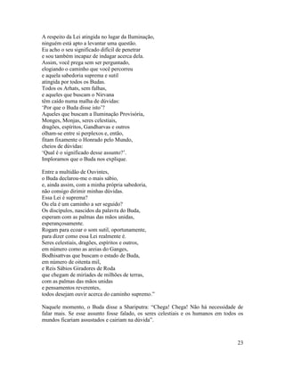 23
A respeito da Lei atingida no lugar da Iluminação,
ninguém está apto a levantar uma questão.
Eu acho o seu significado difícil de penetrar
e sou também incapaz de indagar acerca dela.
Assim, você prega sem ser perguntado,
elogiando o caminho que você percorreu
e aquela sabedoria suprema e sutil
atingida por todos os Budas.
Todos os Arhats, sem falhas,
e aqueles que buscam o Nirvana
têm caído numa malha de dúvidas:
‘Por que o Buda disse isto’?
Aqueles que buscam a Iluminação Provisória,
Monges, Monjas, seres celestiais,
dragões, espíritos, Gandharvas e outros
olham-se entre si perplexos e, então,
fitam fixamente o Honrado pelo Mundo,
cheios de dúvidas:
‘Qual é o significado desse assunto?’.
Imploramos que o Buda nos explique.
Entre a multidão de Ouvintes,
o Buda declarou-me o mais sábio,
e, ainda assim, com a minha própria sabedoria,
não consigo dirimir minhas dúvidas.
Essa Lei é suprema?
Ou ela é um caminho a ser seguido?
Os discípulos, nascidos da palavra do Buda,
esperam com as palmas das mãos unidas,
esperançosamente.
Rogam para ecoar o som sutil, oportunamente,
para dizer como essa Lei realmente é.
Seres celestiais, dragões, espíritos e outros,
em número como as areias do Ganges,
Bodhisattvas que buscam o estado de Buda,
em número de oitenta mil,
e Reis Sábios Giradores de Roda
que chegam de miríades de milhões de terras,
com as palmas das mãos unidas
e pensamentos reverentes,
todos desejam ouvir acerca do caminho supremo.”
Naquele momento, o Buda disse a Shariputra: “Chega! Chega! Não há necessidade de
falar mais. Se esse assunto fosse falado, os seres celestiais e os humanos em todos os
mundos ficariam assustados e cairiam na dúvida”.
 