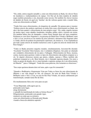 230
“Ele, então, entrou naquele samadhi e, como um oferecimento ao Buda, fez chover flores
de mandarava e mahamandarava do espaço. Um fino pó da dura madeira de sândalo
negro também preencheu o céu, descendo como nuvens. Ele também fez chover incenso
de sândalo do litoral, do qual seis ‘karshas’ são tão valiosas quanto todo o mundo Saha,
como um oferecimento ao Buda.”
“Tendo feito esses oferecimentos, ele despertou do samadhi. Ele pensou para si mesmo:
‘Embora através dos poderes espirituais eu tenha feito esses oferecimentos ao Buda, isto
não é tão bom quanto o oferecimento do meu próprio corpo’. Ele, então, engoliu incenso
de muitos tipos, como sândalo, kunduruka, turushka, prikka, aloés e incenso em resina.
Ele também bebeu óleo de champaka e outras flores durante doze mil anos completos.
Perfumou-se com óleos fragrantes e, na presença do Buda Pura Virtude e Brilhante como
o Sol e a Lua, envolveu-se em mantos de joias celestiais e derramou óleo fragrante sobre
si. Então, através de poderes de penetrações espirituais, ele imolou-se. A luz resplandeceu
por toda a parte através de mundos numerosos como os grãos de areia de oitenta kotis de
Rios Ganges.”
“Todos os Budas presentes naqueles mundos, simultaneamente, louvaram-lhe dizendo:
‘Excelente! Excelente! Bom homem, isto é verdadeira diligência. Isto pode ser chamado
um verdadeiro oferecimento da Lei para o Tathagata. Oferecimentos de flores, incenso,
contas, incenso para queimar e todos os tipos de oferecimentos não podem comparar-se a
ele. Se alguém oferecesse mesmo que países, cidades, esposas e filhos; também não
poderiam comparar-se a ele. Bom homem, isto é chamado suprema doação. Em meio a
todos os gestos de doação, ele é o mais honrado e supremo, porque ele é um oferecimento
do Dharma173
para o Tathagata’. Tendo dito essas palavras, eles tornaram-se silenciosos.”
“Seu corpo queimou durante doze mil anos, após o que foi consumido.”
“Quando o Bodhisattva Alegremente Visto por Todos os Seres fez este oferecimento do
Dharma e sua vida chegou ao fim, ele renasceu. Na terra do Buda Pura Virtude e
Brilhante como o Sol e a Lua, na casa do Rei Pura Virtude, ele nasceu subitamente por
transformação, sentado numa flor de lótus.
Ele imediatamente falou este verso para seu pai:
‘Vossa Majestade, saiba agora que eu,
praticando neste lugar,
atingi diretamente
o samadhi da manifestação de todas as formas físicas174
.
Diligentemente, praticando com grande vigor,
renunciei ao corpo que eu estimava
como um oferecimento ao Honrado pelo Mundo
visando a busca da sabedoria suprema.’”
 