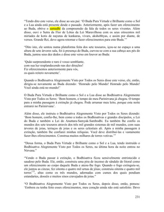 231
“Tendo dito este verso, ele disse ao seu pai: ‘O Buda Pura Virtude e Brilhante como o Sol
e a Lua ainda está presente desde o passado. Anteriormente, após fazer um oferecimento
ao Buda, obtive o samadhi da compreensão da fala de todos os seres viventes. Além
disso, ouvi o Sutra da Flor de Lótus da Lei Maravilhosa com os seus oitocentos mil
miríades de kotis de nayutas de kankaras, vivars, akshobhyas, e assim por diante, de
versos. Grande Rei, devo agora retornar e fazer oferecimentos para este Buda.’”
“Dito isto, ele sentou numa plataforma feita dos sete tesouros, içou-se no espaço a uma
altura de sete árvores sala, foi à presença do Buda, curvou-se com a sua cabeça aos pés do
Buda, juntou seus dez dedos e disse este verso em louvor ao Buda:
‘Quão surpreendente e raro é vosso semblante,
com sua luz resplandecendo nas dez direções!
Fiz oferecimentos anteriormente para vós,
os quais reitero novamente’.
Quando o Bodhisattva Alegremente Visto por Todos os Seres disse este verso, ele, então,
dirigiu-se novamente ao Buda dizendo: ‘Honrado pelo Mundo! Honrado pelo Mundo!
Você ainda está no mundo!’
O Buda Pura Virtude e Brilhante como o Sol e a Lua disse ao Bodhisattva Alegremente
Visto por Todos os Seres: ‘Bom homem, o tempo do meu Parinirvana já chegou. O tempo
para a minha passagem à extinção já chegou. Pode arrumar meu leito, porque esta noite
entrarei no Parinirvana’.
Além disso, ele instruiu o Bodhisattva Alegremente Visto por Todos os Seres dizendo:
‘Bom homem, confio-lhe, bem como a todos os Bodhisattvas e grandes discípulos, a Lei
do Buda e também a Lei do Anuttara-Samyak-Sambodhi. Eu também lhe confio os
mundos dos sete tesouros através dos três mil grandes sistemas de mil mundos, com suas
árvores de joias, terraços de joias e os seres celestiais ali. Após a minha passagem à
extinção, também lhe confiarei minhas relíquias. Você deve distribuí-las e vastamente
fazer-lhes oferecimentos. Construa muitos milhares de torres votivas.’”
“Dessa forma, o Buda Pura Virtude e Brilhante como o Sol e a Lua, tendo instruído o
Bodhisattva Alegremente Visto por Todos os Seres, na última hora da noite entrou no
Nirvana.”
“Vendo o Buda passar à extinção, o Bodhisattva ficou sensivelmente entristecido e
saudoso pelo Buda. Ele, então, construiu uma pira de incenso de sândalo do litoral como
um oferecimento ao corpo daquele Buda e ateou-lhe fogo. Quando o fogo extinguiu-se,
ele juntou as cinzas; fez oitenta e quatro mil urnas de jóias; construiu oitenta e quatro mil
torres175
, altas como os três mundos, adornadas com cumes dos quais pendiam
estandartes, dosséis e muitos sinos cravejados de joias.”
“O Bodhisattva Alegremente Visto por Todos os Seres, depois disso, então, pensou:
‘Embora eu tenha feito esses oferecimentos, meu coração ainda não está satisfeito. Devo
 
