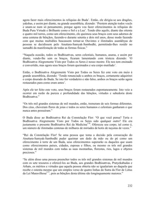 232
agora fazer mais oferecimentos às relíquias do Buda’. Então, ele dirigiu-se aos dragões,
yakshas, e assim por diante, na grande assembleia, dizendo: ‘Prestem atenção todos vocês
e unam-se num só pensamento, porque agora vou fazer oferecimentos às relíquias do
Buda Pura Virtude e Brilhante como o Sol e a Lua’. Tendo dito aquilo, diante das oitenta
e quatro mil torres, como um oferecimento, ele queimou seus braços com seus adornos de
uma centena de bênçãos, fazendo-o durante setenta e dois mil anos, desse modo fazendo
com que muitas multidões buscassem tornar-se Ouvintes e ilimitados asamkhyas de
pessoas se decidissem pelo Anuttara-Samyak-Sambodhi, permitindo-lhes residir no
samadhi da manifestação de todas as formas físicas.”
“Naquela ocasião, todos os Bodhisattvas, seres celestiais, humanos, asuras, e assim por
diante, vendo-lhe sem os braços, ficaram lamentando com tristeza dizendo: ‘O
Bodhisattva Alegremente Visto por Todos os Seres é nosso mestre. Ele nos tem ensinado
e convertido, mas agora seus braços foram queimados e seu corpo mutilado’.
Então, o Bodhisattva Alegremente Visto por Todos os Seres fez este voto em meio à
grande assembleia, dizendo: ‘Tendo renunciado a ambos os braços, certamente adquirirei
o corpo dourado do Buda. Se isto for verdadeiro e não falso, ambos os braços serão agora
restaurados para como eram antes’.
Após ele ter feito este voto, seus braços foram restaurados espontaneamente. Isto veio a
ocorrer em razão da pureza e profundidade das bênçãos, virtudes e sabedoria deste
Bodhisattva.”
“Os três mil grandes sistemas de mil mundos, então, tremeram de seis formas diferentes.
Dos céus, choveram flores de joias e todos os seres humanos e celestiais ganharam o que
nunca antes possuíram.”
O Buda disse ao Bodhisattva Rei da Constelação Flor: “O que você pensa? Teria o
Bodhisattva Alegremente Visto por Todos os Seres sido qualquer outro? Ele era
justamente o presente Bodhisattva Rei da Medicina176
. Ofereceu seu corpo, tal como é,
um número de ilimitadas centenas de milhares de miríades de kotis de nayutas de vezes.”
“Rei da Constelação Flor! Se uma pessoa que toma a decisão pela consecução do
Anuttara-Samyak-Sambodhi puder queimar um dedo da mão ou do pé como um
oferecimento à torre de um Buda, seus oferecimentos superarão os daqueles que usam
como oferecimentos países, cidades, esposas e filhos, ou mesmo os três mil grandes
sistemas de mil mundos com todas as suas montanhas, florestas, rios, lagos e objetos
preciosos.”
“Se além disso uma pessoa preencher todos os três mil grandes sistemas de mil mundos
com os sete tesouros e oferecê-los ao Buda, aos grandes Bodhisattvas, Pratyekabudas e
Arhats, os méritos e virtudes que aquela pessoa obteria não se igualariam ao daquela que
recebe e ostenta mesmo que um simples verso de quatro linhas do Sutra da Flor de Lótus
da Lei Maravilhosa177
, pois as bênçãos desta última são longinquamente maiores.”
 
