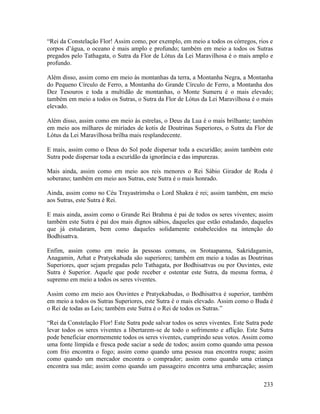 233
“Rei da Constelação Flor! Assim como, por exemplo, em meio a todos os córregos, rios e
corpos d’água, o oceano é mais amplo e profundo; também em meio a todos os Sutras
pregados pelo Tathagata, o Sutra da Flor de Lótus da Lei Maravilhosa é o mais amplo e
profundo.
Além disso, assim como em meio às montanhas da terra, a Montanha Negra, a Montanha
do Pequeno Círculo de Ferro, a Montanha do Grande Círculo de Ferro, a Montanha dos
Dez Tesouros e toda a multidão de montanhas, o Monte Sumeru é o mais elevado;
também em meio a todos os Sutras, o Sutra da Flor de Lótus da Lei Maravilhosa é o mais
elevado.
Além disso, assim como em meio às estrelas, o Deus da Lua é o mais brilhante; também
em meio aos milhares de miríades de kotis de Doutrinas Superiores, o Sutra da Flor de
Lótus da Lei Maravilhosa brilha mais resplandecente.
E mais, assim como o Deus do Sol pode dispersar toda a escuridão; assim também este
Sutra pode dispersar toda a escuridão da ignorância e das impurezas.
Mais ainda, assim como em meio aos reis menores o Rei Sábio Girador de Roda é
soberano; também em meio aos Sutras, este Sutra é o mais honrado.
Ainda, assim como no Céu Trayastrimsha o Lord Shakra é rei; assim também, em meio
aos Sutras, este Sutra é Rei.
E mais ainda, assim como o Grande Rei Brahma é pai de todos os seres viventes; assim
também este Sutra é pai dos mais dignos sábios, daqueles que estão estudando, daqueles
que já estudaram, bem como daqueles solidamente estabelecidos na intenção do
Bodhisattva.
Enfim, assim como em meio às pessoas comuns, os Srotaapanna, Sakridagamin,
Anagamin, Arhat e Pratyekabuda são superiores; também em meio a todas as Doutrinas
Superiores, quer sejam pregadas pelo Tathagata, por Bodhisattvas ou por Ouvintes, este
Sutra é Superior. Aquele que pode receber e ostentar este Sutra, da mesma forma, é
supremo em meio a todos os seres viventes.
Assim como em meio aos Ouvintes e Pratyekabudas, o Bodhisattva é superior, também
em meio a todos os Sutras Superiores, este Sutra é o mais elevado. Assim como o Buda é
o Rei de todas as Leis; também este Sutra é o Rei de todos os Sutras.”
“Rei da Constelação Flor! Este Sutra pode salvar todos os seres viventes. Este Sutra pode
levar todos os seres viventes a libertarem-se de todo o sofrimento e aflição. Este Sutra
pode beneficiar enormemente todos os seres viventes, cumprindo seus votos. Assim como
uma fonte límpida e fresca pode saciar a sede de todos; assim como quando uma pessoa
com frio encontra o fogo; assim como quando uma pessoa nua encontra roupa; assim
como quando um mercador encontra o comprador; assim como quando uma criança
encontra sua mãe; assim como quando um passageiro encontra uma embarcação; assim
 