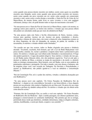 234
como quando uma pessoa doente encontra um médico; assim como quem na escuridão
encontra uma lâmpada; assim como quando uma pessoa pobre encontra um tesouro;
assim como quando um povo encontra um rei; assim como quando um comerciante
encontra o mar; assim como a tocha dissipa a escuridão, o Sutra da Flor de Lótus da Lei
Maravilhosa, da mesma forma, pode levar os seres viventes a viver sem qualquer
sofrimento, doença e dor; ele pode desatar todos os laços do nascimento e da morte178
.”
“Se uma pessoa ouve o Sutra da Flor de Lótus da Lei Maravilhosa, copia-o ela mesma, ou
emprega outros para copiá-lo, os limites dos méritos e virtudes que essa pessoa obterá
não podem ser calculados ainda que por meio da sabedoria do Buda.”
“Se uma pessoa copia este Sutra e faz-lhe oferecimentos de flores, incenso, contas,
incenso para queimar, incenso em pó, incenso em pasta, estandartes e dosséis,
vestimentas e chamas de vários tipos, tais como a chama de velas, lamparinas comuns ou
de óleos fragrantes, de óleo de champaka, de sumana, de patala, de varshika e de
navamalika, os méritos e virtudes obtidos serão ilimitados.”
“Na ocasião em que isto ocorrer, todos os Budas elogiarão esta pessoa a distância
dizendo: ‘Excelente, excelente, bom homem, que sob a Lei do Buda Shakyamuni você
possa receber, ostentar, ler, recitar e ponderar a respeito deste Sutra e prelecioná-lo para
outros. Os méritos e virtudes que você obterá serão ilimitados e incomensuráveis. O fogo
não poderá queimá-lo. A água não poderá afogá-lo. Seus méritos e virtudes são tais que,
se mil Budas juntos falassem deles, eles não poderiam esgotá-los. Você já está apto a
destruir os ladrões de Mara, a arruinar as tropas do nascimento e da morte e a demolir
todos os inimigos remanescentes. Bom homem, cem mil Budas, com os seus poderes de
penetrações espirituais o protegerão. Em todo o mundo, com seus deuses e humanos, não
há ninguém como você, com exceção do Tathagata. Os Ouvintes e Pratyekabudas, e
mesmo os Bodhisattvas, não podem igualar-se a você na sabedoria e concentração
Dhyana.’”
“Rei da Constelação Flor, tal é o poder dos méritos, virtudes e sabedoria alcançados por
este Bodhisattva.”
“Se uma pessoa ouvir este capítulo, ‘Os Feitos Passados do Bodhisattva Rei da
Medicina’, e alegrar-se em concordância, louvando a sua benevolência, a boca daquela
pessoa em sua presente vida exalará a fragrância de um lótus azul. Os poros do seu corpo
exalarão o perfume do sândalo cabeça-de-boi. Os méritos e virtudes que ela obterá serão
como descrito acima.”
“Portanto, Rei da Constelação Flor, eu confio a você este capítulo: ‘Os Feitos Passados
do Bodhisattva Rei da Medicina’. Após a minha passagem, nos últimos quinhentos anos,
propague-o extensivamente no continente Jambudvipa. Não permita que ele se extinga,
permitindo desse modo que demônios, entidades demoníacas, todos os dragões celestiais,
yakshas, kumbhandas, e assim por diante, ocupem o seu caminho179
.”
 