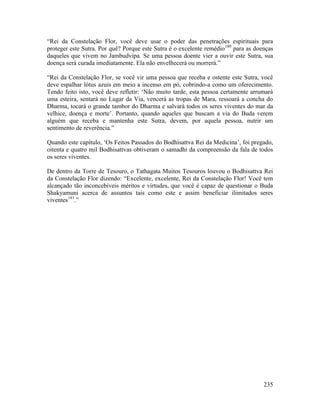 235
“Rei da Constelação Flor, você deve usar o poder das penetrações espirituais para
proteger este Sutra. Por quê? Porque este Sutra é o excelente remédio180
para as doenças
daqueles que vivem no Jambudvipa. Se uma pessoa doente vier a ouvir este Sutra, sua
doença será curada imediatamente. Ela não envelhecerá ou morrerá.”
“Rei da Constelação Flor, se você vir uma pessoa que receba e ostente este Sutra, você
deve espalhar lótus azuis em meio a incenso em pó, cobrindo-a como um oferecimento.
Tendo feito isto, você deve refletir: ‘Não muito tarde, esta pessoa certamente arrumará
uma esteira, sentará no Lugar da Via, vencerá as tropas de Mara, ressoará a concha do
Dharma, tocará o grande tambor do Dharma e salvará todos os seres viventes do mar da
velhice, doença e morte’. Portanto, quando aqueles que buscam a via do Buda verem
alguém que receba e mantenha este Sutra, devem, por aquela pessoa, nutrir um
sentimento de reverência.”
Quando este capítulo, ‘Os Feitos Passados do Bodhisattva Rei da Medicina’, foi pregado,
oitenta e quatro mil Bodhisattvas obtiveram o samadhi da compreensão da fala de todos
os seres viventes.
De dentro da Torre de Tesouro, o Tathagata Muitos Tesouros louvou o Bodhisattva Rei
da Constelação Flor dizendo: “Excelente, excelente, Rei da Constelação Flor! Você tem
alcançado tão inconcebíveis méritos e virtudes, que você é capaz de questionar o Buda
Shakyamuni acerca de assuntos tais como este e assim beneficiar ilimitados seres
viventes181
.”
 