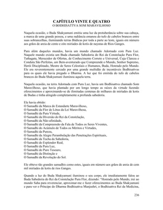 236
CAPÍTULO VINTE E QUATRO
O BODHISATTVA SOM MARAVILHOSO
Naquela ocasião, o Buda Shakyamuni emitiu uma luz da protuberância sobre sua cabeça,
a marca de uma grande pessoa, e uma radiância emanou do tufo de cabelos brancos entre
suas sobrancelhas, iluminando terras Búdicas por toda a parte ao leste, iguais em número
aos grãos de areia de cento e oito miríades de kotis de nayutas de Rios Ganges.
Para além daqueles mundos, havia um mundo chamado Adornado com Pura Luz.
Naquele mundo existia um Buda chamado Sabedoria do Rei da Constelação Pura Flor,
Tathagata, Merecedor de Ofertas, de Conhecimento Correto e Universal, Cuja Clareza e
Conduta São Perfeitas, um Bem-aventurado que Compreende o Mundo, Senhor Supremo,
Herói Disciplinado, Mestre de Seres Celestiais e Humanos, Buda, Honrado pelo Mundo.
Ele era reverentemente cercado por uma grande multidão de incontáveis Bodhisattvas
para os quais ele havia pregado o Dharma. A luz que foi emitida do tufo de cabelos
brancos do Buda Shakyamuni iluminou aquela terra.
Naquela ocasião, na terra Adornada com Pura Luz, havia um Bodhisattva chamado Som
Maravilhoso, que havia plantado por um longo tempo as raízes da virtude fazendo
oferecimentos e aproximando-se de ilimitadas centenas de milhares de miríades de kotis
de Budas e tinha atingido completamente a profunda sabedoria.
Ele havia obtido:
O Samadhi da Marca do Estandarte Maravilhoso,
O Samadhi da Flor de Lótus da Lei Maravilhosa,
O Samadhi da Pura Virtude,
O Samadhi da Diversão do Rei da Constelação,
O Samadhi da Não-afinidade,
O Samadhi da Compreensão da Fala de Todos os Seres Viventes,
O Samadhi do Acúmulo de Todos os Méritos e Virtudes,
O Samadhi da Pureza,
O Samadhi da Alegre Perambulação das Penetrações Espirituais,
O Samadhi da Tocha da Sabedoria,
O Samadhi do Esplendor Real,
O Samadhi da Pura Luz,
O Samadhi do Puro Tesouro,
O Samadhi da Distinção e
O Samadhi da Revolução do Sol.
Ele obteve tão grandes samadhis como estes, iguais em número aos grãos de areia de cem
mil miríades de kotis de rios Ganges.
Quando a luz do Buda Shakyamuni iluminou o seu corpo, ele imediatamente falou ao
Buda Sabedoria do Rei da Constelação Pura Flor, dizendo: “Honrado pelo Mundo, irei ao
mundo Saha para reverenciar, aproximar-me e fazer oferecimentos ao Buda Shakyamuni
e para ver o Príncipe do Dharma Bodhisattva Manjushri, o Bodhisattva Rei da Medicina,
 
