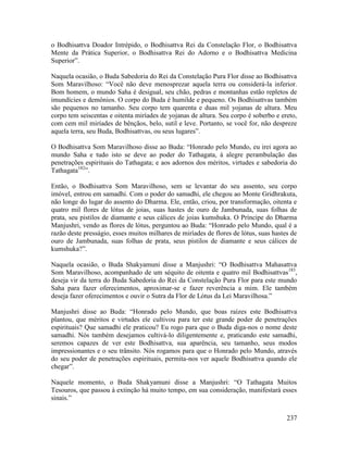 237
o Bodhisattva Doador Intrépido, o Bodhisattva Rei da Constelação Flor, o Bodhisattva
Mente da Prática Superior, o Bodhisattva Rei do Adorno e o Bodhisattva Medicina
Superior”.
Naquela ocasião, o Buda Sabedoria do Rei da Constelação Pura Flor disse ao Bodhisattva
Som Maravilhoso: “Você não deve menosprezar aquela terra ou considerá-la inferior.
Bom homem, o mundo Saha é desigual, seu chão, pedras e montanhas estão repletos de
imundícies e demônios. O corpo do Buda é humilde e pequeno. Os Bodhisattvas também
são pequenos no tamanho. Seu corpo tem quarenta e duas mil yojanas de altura. Meu
corpo tem seiscentas e oitenta miríades de yojanas de altura. Seu corpo é soberbo e ereto,
com cem mil miríades de bênçãos, belo, sutil e leve. Portanto, se você for, não despreze
aquela terra, seu Buda, Bodhisattvas, ou seus lugares”.
O Bodhisattva Som Maravilhoso disse ao Buda: “Honrado pelo Mundo, eu irei agora ao
mundo Saha e tudo isto se deve ao poder do Tathagata, à alegre perambulação das
penetrações espirituais do Tathagata; e aos adornos dos méritos, virtudes e sabedoria do
Tathagata182
”.
Então, o Bodhisattva Som Maravilhoso, sem se levantar do seu assento, seu corpo
imóvel, entrou em samadhi. Com o poder do samadhi, ele chegou ao Monte Gridhrakuta,
não longe do lugar do assento do Dharma. Ele, então, criou, por transformação, oitenta e
quatro mil flores de lótus de joias, suas hastes de ouro de Jambunada, suas folhas de
prata, seu pistilos de diamante e seus cálices de joias kumshuka. O Príncipe do Dharma
Manjushri, vendo as flores de lótus, perguntou ao Buda: “Honrado pelo Mundo, qual é a
razão deste presságio, esses muitos milhares de miríades de flores de lótus, suas hastes de
ouro de Jambunada, suas folhas de prata, seus pistilos de diamante e seus cálices de
kumshuka?”.
Naquela ocasião, o Buda Shakyamuni disse a Manjushri: “O Bodhisattva Mahasattva
Som Maravilhoso, acompanhado de um séquito de oitenta e quatro mil Bodhisattvas183
,
deseja vir da terra do Buda Sabedoria do Rei da Constelação Pura Flor para este mundo
Saha para fazer oferecimentos, aproximar-se e fazer reverência a mim. Ele também
deseja fazer oferecimentos e ouvir o Sutra da Flor de Lótus da Lei Maravilhosa.”
Manjushri disse ao Buda: “Honrado pelo Mundo, que boas raízes este Bodhisattva
plantou, que méritos e virtudes ele cultivou para ter este grande poder de penetrações
espirituais? Que samadhi ele praticou? Eu rogo para que o Buda diga-nos o nome deste
samadhi. Nós também desejamos cultivá-lo diligentemente e, praticando este samadhi,
seremos capazes de ver este Bodhisattva, sua aparência, seu tamanho, seus modos
impressionantes e o seu trânsito. Nós rogamos para que o Honrado pelo Mundo, através
do seu poder de penetrações espirituais, permita-nos ver aquele Bodhisattva quando ele
chegar”.
Naquele momento, o Buda Shakyamuni disse a Manjushri: “O Tathagata Muitos
Tesouros, que passou à extinção há muito tempo, em sua consideração, manifestará esses
sinais.”
 
