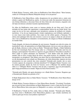 238
O Buda Muitos Tesouros, então, disse ao Bodhisattva Som Maravilhoso: “Bom homem,
venha cá! O Príncipe do Dharma Manjushri deseja vê-lo em pessoa”.
O Bodhisattva Som Maravilhoso, então, desapareceu de sua própria terra e, junto com
oitenta e quatro mil Bodhisattvas, partiu. As terras por onde eles passaram tremeram de
seis formas diferentes e choveram flores de lótus feitas dos sete tesouros, enquanto cem
mil tipos de músicas celestiais tocaram espontaneamente.
Os olhos do Bodhisattva eram como as imensas pétalas de um lótus azul. Cem mil
miríades de luas juntas não superariam a surpreendente beleza da sua feição facial. Seu
corpo era da cor do ouro, adornado com incontáveis centenas de milhares de virtudes
meritórias. A luz da sua impressionante virtude resplandeceu com brilhante esplendor e
os seus traços eram todos perfeitos. Seu corpo era tão sólido quanto a Narayana. Ele
entrou num palanque feito dos sete tesouros e içou-se no espaço à altura de sete árvores
sala. Com os Bodhisattvas rodeando-o reverentemente, ele chegou ao Monte Gridhrakuta
no mundo Saha.
Tendo chegado, ele desceu do palanque de sete tesouros. Pegando um colar de contas, de
incalculável valor, ele apresentou-se ao Buda Shakyamuni, curvou-se com sua cabeça aos
pés do Buda, ofereceu o colar e disse ao Buda: “Honrado pelo Mundo, o Buda Sabedoria
do Rei da Constelação Pura Flor deseja saber se o Honrado pelo Mundo está livre de
doenças e preocupações? Encontra-se vigoroso em seus trânsitos? Sua prática é pacífica e
feliz? Estão os quatro elementos em harmonia184
? Está dando conta das tarefas do
mundo? São os seres viventes fáceis de salvar, sem muita avareza, ira, estupidez, inveja,
mesquinhez ou arrogância? Não faltam com amor filial no relacionamento com seus pais
ou são desrespeitosos com relação aos Shramanas, de visões distorcidas, impuros em seus
pensamentos ou sem controle das cinco emoções? Honrado pelo mundo, são os seres
viventes capazes de conquistar e derrotar demônios? O Tathagata Muitos Tesouros veio
do remoto passado, dentro da Torre de Tesouro, ouvir o Dharma? Ele também deseja
saber se o Tathagata Muitos Tesouros está em paz e segurança, livre de preocupações,
após longa permanência no mundo ‘Digno de Seres Perseverantes.’185
”
“Honrado pelo Mundo, nós agora desejamos ver o Buda Muitos Tesouros. Rogamos que
o Honrado pelo Mundo nos permita vê-lo.”
O Buda Shakyamuni disse ao Buda Muitos Tesouros: “O Bodhisattva Som Maravilhoso
deseja vê-lo”.
O Buda Muitos Tesouros dirigiu-se a Som Maravilhoso dizendo: “Excelente! Excelente,
que em prol de fazer oferecimentos ao Buda Shakyamuni e ouvir o Sutra da Flor de Lótus
da Lei Maravilhosa, bem como para ver Manjushri e os outros, você tenha vindo aqui”.
O Bodhisattva Virtude da Flor, então, falou ao Buda, dizendo: “Honrado pelo Mundo,
que boas raízes o Bodhisattva Som Maravilhoso plantou e que virtudes meritórias ele
cultivou para que tivesse esses poderes espirituais?”.
 
