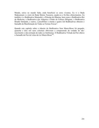 241
Mundo, estive no mundo Saha, onde beneficiei os seres viventes. Eu vi o Buda
Shakyamuni e a torre do Buda Muitos Tesouros, saudei-os e fiz-lhes oferecimentos. Eu
também vi o Bodhisattva Manjushri, o Príncipe do Dharma, bem como o Bodhisattva Rei
da Medicina, o Bodhisattva que Adquiriu o Poder do Esforço Diligente, o Bodhisattva
Doador Intrépido, e outros, e possibilitei a oitenta e quatro mil Bodhisattvas obterem o
Samadhi da Manifestação de Todas as Formas Físicas”.
Quando este capítulo sobre o trânsito do Bodhisattva Som Maravilhoso foi pregado,
quarenta e dois mil seres celestiais obtiveram a compreensão da verdade do não-
nascimento e não-extinção de todos os fenômenos. O Bodhisattva Virtude da Flor obteve
o Samadhi da Flor de Lótus da Lei Maravilhosa188
.
 