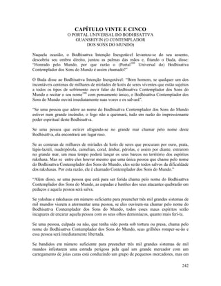 242
CAPÍTULO VINTE E CINCO
O PORTAL UNIVERSAL DO BODHISATTVA
GUANSHIYIN (O CONTEMPLADOR
DOS SONS DO MUNDO)
Naquela ocasião, o Bodhisattva Intenção Inesgotável levantou-se do seu assento,
descobriu seu ombro direito, juntou as palmas das mãos e, fitando o Buda, disse:
“Honrado pelo Mundo, por que razão o (Portal189
Universal do) Bodhisattva
Contemplador dos Sons do Mundo é assim chamado?”
O Buda disse ao Bodhisattva Intenção Inesgotável: “Bom homem, se qualquer um dos
incontáveis centenas de milhares de miríades de kotis de seres viventes que estão sujeitos
a todos os tipos de sofrimento ouvir falar do Bodhisattva Contemplador dos Sons do
Mundo e recitar o seu nome190
com pensamento único, o Bodhisattva Contemplador dos
Sons do Mundo ouvirá imediatamente suas vozes e os salvará”.
“Se uma pessoa que adere ao nome do Bodhisattva Contemplador dos Sons do Mundo
estiver num grande incêndio, o fogo não a queimará, tudo em razão do impressionante
poder espiritual deste Bodhisattva.
Se uma pessoa que estiver afogando-se no grande mar chamar pelo nome deste
Bodhisattva, ela encontrará um lugar raso.
Se as centenas de milhares de miríades de kotis de seres que procuram por ouro, prata,
lápis-lazúli, madrepérola, carnelian, coral, âmbar, pérolas, e assim por diante, entrarem
no grande mar, um mau tempo poderá lançar os seus barcos no território dos espíritos
rakshasa. Mas se entre eles houver mesmo que uma única pessoa que chame pelo nome
do Bodhisattva Contemplador dos Sons do Mundo, eles serão todos salvos da dificuldade
dos rakshasas. Por esta razão, ele é chamado Contemplador dos Sons do Mundo.”
“Além disso, se uma pessoa que está para ser ferida chama pelo nome do Bodhisattva
Contemplador dos Sons do Mundo, as espadas e bastões dos seus atacantes quebrarão em
pedaços e aquela pessoa será salva.
Se yakshas e rakshasas em número suficiente para preencher três mil grandes sistemas de
mil mundos vierem a atormentar uma pessoa, se eles ouvirem-na chamar pelo nome do
Bodhisattva Contemplador dos Sons do Mundo, todos esses maus espíritos serão
incapazes de encarar aquela pessoa com os seus olhos demoníacos, quanto mais feri-la.
Se uma pessoa, culpada ou não, que tenha sido posta sob tortura ou presa, chama pelo
nome do Bodhisattva Contemplador dos Sons do Mundo, seus grilhões romper-se-ão e
essa pessoa será imediatamente libertada.
Se bandidos em número suficiente para preencher três mil grandes sistemas de mil
mundos infestarem uma estrada perigosa pela qual um grande mercador com um
carregamento de joias caras está conduzindo um grupo de pequenos mercadores, mas em
 