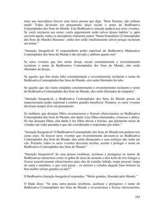 243
meio aos mercadores houver uma única pessoa que diga: ‘Bons homens, não tenham
medo! Todos deveriam em pensamento único recitar o nome do Bodhisattva
Contemplador dos Sons do Mundo. Este Bodhisattva concede audácia aos seres viventes.
Se vocês recitarem seu nome, vocês seguramente serão salvos desses ladrões’ e, após
ouvirem aquilo, todos os mercadores clamarem juntos ‘Namu Guanshiyin (Contemplador
dos Sons do Mundo) Bossatsu’, então eles serão imediatamente salvos porque recitaram
seu nome.”
“Intenção Inesgotável! O surpreendente poder espiritual do Bodhisattva Mahasattva
Contemplador dos Sons do Mundo é tão elevado e sublime quanto isto!
Se seres viventes que têm muito desejo sexual constantemente e reverentemente
recitarem o nome do Bodhisattva Contemplador dos Sons do Mundo, eles serão
libertados do desejo.
Se aqueles que têm muito ódio constantemente e reverentemente recitarem o nome do
Bodhisattva Contemplador dos Sons do Mundo, eles serão libertados do ódio.
Se aqueles que são muito estúpidos constantemente e reverentemente recitarem o nome
do Bodhisattva Contemplador dos Sons do Mundo, eles serão libertados da estupidez”.
“Intenção Inesgotável, o Bodhisattva Contemplador dos Sons do Mundo possui tal
impressionante poder espiritual e confere grandes benefícios. Portanto, os seres viventes
deveriam sempre tê-lo em pensamento.
Se mulheres que desejam filhos reverenciarem e fizerem oferecimentos ao Bodhisattva
Contemplador dos Sons do Mundo, elas darão à luz filhos afortunados, virtuosos e sábios.
Se elas desejam filhas, elas darão à luz filhas altivas e bonitas, que plantaram raízes de
virtudes nas vidas passadas e que são consideradas e respeitadas por todos.”
“Intenção Inesgotável! O Bodhisattva Contemplador dos Sons do Mundo tem poderes tais
como estes. Se houver seres viventes que reverentemente devotem-se ao Bodhisattva
Contemplador dos Sons do Mundo, eles serão abençoados e seus esforços não serão em
vão. Portanto, todos os seres viventes deveriam receber, aceitar e proteger o nome do
Bodhisattva Contemplador dos Sons do Mundo.”
“Intenção Inesgotável! Se uma pessoa recebesse, aceitasse e protegesse os nomes de
Bodhisattvas numerosos como os grãos de areia de sessenta e dois kotis de rios Ganges e
fizesse exaustivamente oferecimentos para eles de comida, bebida, roupa pessoal, roupa
de cama e remédios, o que você pensa – os méritos e virtudes daquele bom homem ou
boa mulher seriam grandes ou não?”
O Bodhisattva Intenção Inesgotável respondeu: “Muito grandes, Honrado pelo Mundo.”
O Buda disse: “Se uma outra pessoa recebesse, aceitasse e protegesse o nome do
Bodhisattva Contemplador dos Sons do Mundo e reverenciasse e fizesse oferecimentos
 