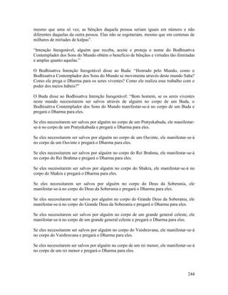 244
mesmo que uma só vez, as bênçãos daquela pessoa seriam iguais em número e não
diferentes daquelas da outra pessoa. Elas não se esgotariam, mesmo que em centenas de
milhares de miríades de kalpas”.
“Intenção Inesgotável, alguém que receba, aceite e proteja o nome do Bodhisattva
Contemplador dos Sons do Mundo obtém o benefício de bênçãos e virtudes tão ilimitadas
e amplas quanto aquelas.”
O Bodhisattva Intenção Inesgotável disse ao Buda: “Honrado pelo Mundo, como o
Bodhisattva Contemplador dos Sons do Mundo se movimenta através deste mundo Saha?
Como ele prega o Dharma para os seres viventes? Como ele realiza esse trabalho com o
poder dos meios hábeis?”
O Buda disse ao Bodhisattva Intenção Inesgotável: “Bom homem, se os seres viventes
neste mundo necessitarem ser salvos através de alguém no corpo de um Buda, o
Bodhisattva Contemplador dos Sons do Mundo manifestar-se-á no corpo de um Buda e
pregará o Dharma para eles.
Se eles necessitarem ser salvos por alguém no corpo de um Pratyekabuda, ele manifestar-
se-á no corpo de um Pratyekabuda e pregará o Dharma para eles.
Se eles necessitarem ser salvos por alguém no corpo de um Ouvinte, ele manifestar-se-á
no corpo de um Ouvinte e pregará o Dharma para eles.
Se eles necessitarem ser salvos por alguém no corpo do Rei Brahma, ele manifestar-se-á
no corpo do Rei Brahma e pregará o Dharma para eles.
Se eles necessitarem ser salvos por alguém no corpo do Shakra, ele manifestar-se-á no
corpo do Shakra e pregará o Dharma para eles.
Se eles necessitarem ser salvos por alguém no corpo do Deus da Soberania, ele
manifestar-se-á no corpo do Deus da Soberania e pregará o Dharma para eles.
Se eles necessitarem ser salvos por alguém no corpo do Grande Deus da Soberania, ele
manifestar-se-á no corpo do Grande Deus da Soberania e pregará o Dharma para eles.
Se eles necessitarem ser salvos por alguém no corpo de um grande general celeste, ele
manifestar-se-á no corpo de um grande general celeste e pregará o Dharma para eles.
Se eles necessitarem ser salvos por alguém no corpo do Vaishravana, ele manifestar-se-á
no corpo do Vaishravana e pregará o Dharma para eles.
Se eles necessitarem ser salvos por alguém no corpo de um rei menor, ele manifestar-se-á
no corpo de um rei menor e pregará o Dharma para eles.
 