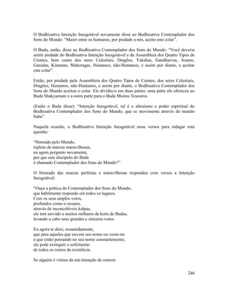 246
O Bodhisattva Intenção Inesgotável novamente disse ao Bodhisattva Contemplador dos
Sons do Mundo: “Maior entre os humanos, por piedade a nós, aceite este colar”.
O Buda, então, disse ao Bodhisattva Contemplador dos Sons do Mundo: “Você deveria
sentir piedade do Bodhisattva Intenção Inesgotável e da Assembleia dos Quatro Tipos de
Crentes, bem como dos seres Celestiais, Dragões, Yakshas, Gandharvas, Asuras,
Garudas, Kinnaras, Mahoragas, Humanos, não-Humanos, e assim por diante, e aceitar
este colar”.
Então, por piedade pela Assembleia dos Quatro Tipos de Crentes, dos seres Celestiais,
Dragões, Humanos, não-Humanos, e assim por diante, o Bodhisattva Contemplador dos
Sons do Mundo aceitou o colar. Ele dividiu-o em duas partes: uma parte ele ofereceu ao
Buda Shakyamuni e a outra parte para o Buda Muitos Tesouros.
(Então o Buda disse): “Intenção Inesgotável, tal é o altruísmo e poder espiritual do
Bodhisattva Contemplador dos Sons do Mundo, que se movimenta através do mundo
Saha”.
Naquela ocasião, o Bodhisattva Intenção Inesgotável usou versos para indagar esta
questão:
“Honrado pelo Mundo,
repleto de marcas maravilhosas,
eu agora pergunto novamente,
por que este discípulo do Buda
é chamado Contemplador dos Sons do Mundo?”
O Honrado das marcas perfeitas e maravilhosas respondeu com versos a Intenção
Inesgotável:
“Ouça a prática do Contemplador dos Sons do Mundo,
que habilmente responde em todos os lugares.
Com os seus amplos votos,
profundos como o oceano,
através de inconcebíveis kalpas,
ele tem servido a muitos milhares de kotis de Budas,
levando a cabo seus grandes e sinceros votos.
Eu agora te direi, resumidamente,
que para aqueles que ouvem seu nome ou veem-no
e que estão pensando no seu nome constantemente,
ele pode extinguir o sofrimento
de todos os reinos da existência.
Se alguém é vítima da má-intenção de outrem
 