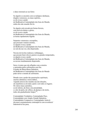 248
o dano retornará ao seu feitor.
Se alguém se encontra com os malignos rakshasas,
dragões venenosos, ou maus espíritos,
se ele evoca o poder
do Bodhisattva Contemplador dos Sons do Mundo,
então eles não ousarão feri-lo.
Se alguém está cercado por bestas ferozes,
com terríveis dentes e garras,
se ele evoca o poder
do Bodhisattva Contemplador dos Sons do Mundo,
as bestas rapidamente fugirão.
Serpentes venenosas e escorpiões,
que possuam venenos mortais,
se alguém evoca o poder
do Bodhisattva Contemplador dos Sons do Mundo,
ao som da sua voz, elas dispersarão.
Nuvens de trovões ruidosos e relâmpagos,
que possam fazer chover granizo ou grandes tempestades,
se alguém evoca o poder
do Bodhisattva Contemplador dos Sons do Mundo,
as nuvens imediatamente dispersarão.
Seres viventes que são afligidos com a miséria
e oprimidos pelos sofrimentos sem fim.
O poder da Maravilhosa Sabedoria
do Bodhisattva Contemplador dos Sons do Mundo
pode salvar o mundo do sofrimento.
Dotado com o poder das penetrações espirituais,
enorme sabedoria e meios hábeis,
viajando através dos mundos nas dez direções,
ele manifesta-se em toda a parte e em todos os lugares.
Os vários maus caminhos,
os do inferno, da fome e da animalidade,
e a dor do parto, da velhice, da doença e da morte,
todos são gradualmente limpos192
.
Contemplador Verdadeiro, Contemplador Puro,
Contemplador com Ampla, Grande Sabedoria,
Contemplador Compassivo, Contemplador Amável,
devemos constantemente contemplá-lo com reverência!
Indestrutível luz pura,
 
