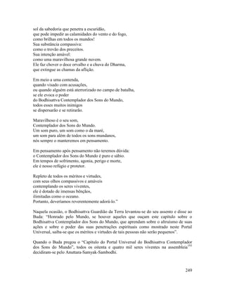 249
sol da sabedoria que penetra a escuridão,
que pode impedir as calamidades do vento e do fogo,
como brilhas em todos os mundos!
Sua substância compassiva:
como o trovão dos preceitos.
Sua intenção amável:
como uma maravilhosa grande nuvem.
Ele faz chover o doce orvalho e a chuva do Dharma,
que extingue as chamas da aflição.
Em meio a uma contenda,
quando visado com acusações,
ou quando alguém está aterrorizado no campo de batalha,
se ele evoca o poder
do Bodhisattva Contemplador dos Sons do Mundo,
todos esses muitos inimigos
se dispersarão e se retirarão.
Maravilhoso é o seu som,
Contemplador dos Sons do Mundo.
Um som puro, um som como o da maré,
um som para além de todos os sons mundanos,
nós sempre o manteremos em pensamento.
Em pensamento após pensamento não teremos dúvida:
o Contemplador dos Sons do Mundo é puro e sábio.
Em tempos de sofrimento, agonia, perigo e morte,
ele é nosso refúgio e protetor.
Repleto de todos os méritos e virtudes,
com seus olhos compassivos e amáveis
contemplando os seres viventes,
ele é dotado de imensas bênçãos,
ilimitadas como o oceano.
Portanto, deveríamos reverentemente adorá-lo.”
Naquela ocasião, o Bodhisattva Guardião da Terra levantou-se do seu assento e disse ao
Buda: “Honrado pelo Mundo, se houver aqueles que ouçam este capítulo sobre o
Bodhisattva Contemplador dos Sons do Mundo, que aprendam sobre o altruísmo de suas
ações e sobre o poder das suas penetrações espirituais como mostrado neste Portal
Universal, saiba-se que os méritos e virtudes de tais pessoas não serão pequenos”.
Quando o Buda pregou o “Capítulo do Portal Universal do Bodhisattva Contemplador
dos Sons do Mundo”, todos os oitenta e quatro mil seres viventes na assembleia193
decidiram-se pelo Anuttara-Samyak-Sambodhi.
 