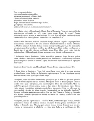 25
Com pensamento único,
com as palmas das mãos unidas,
todos desejamos ouvir a fala do Buda.
Há doze centenas de nós, ou mais,
buscando o estado de Buda.
Rogo, em nome dessa assembleia aqui reunida,
que a pregue em detalhes;
tendo ouvido essa Lei, exultaremos enormemente”.
Com relação a isso, o Honrado pelo Mundo disse a Shariputra: “Uma vez que você tenha
honestamente solicitado por três vezes, como posso deixar de pregar? Ouçam
atentamente agora, pensem a respeito dessa Lei com benevolência e estejam atentos e
concentrados nela; eu a explanarei em detalhes em vosso benefício”.
Tendo o Buda dito essas palavras, cinco mil Monges, Monjas, Leigos e Leigas presentes
na assembleia levantaram-se dos seus assentos, fizeram reverência ao Buda e retiraram-
se. Qual foi a razão? As raízes de suas ofensas eram profundas, graves, e eles eram de tal
arrogância que alegavam haver obtido o que não haviam obtido ainda e certificavam-se
daquilo para o que não estavam certificados ainda. Com falhas como essas, eles não
poderiam ficar. O Honrado pelo Mundo permaneceu em silêncio e não os conteve.
O Buda então disse a Shariputra: “Minha assembleia agora está limpa dos seus galhos,
ramos e folhas, e somente os troncos permanecem. Shariputra, é excelente que aqueles de
grande arrogância tenham se retirado. Agora, devem ouvir atentamente que eu a pregarei
para vocês”.
Shariputra disse: “Assim seja, Honrado pelo Mundo. Desejo alegremente ouvi-la”.
O Buda disse a Shariputra: “Uma Lei maravilhosa como essa é pregada somente
ocasionalmente pelos Budas, os Tathagatas, assim como a flor de Udumbara aparece
somente uma vez num grande período de tempo”.
“Shariputra, todos deveriam compreender que aquilo que o Buda diz por suas palavras
não é de forma alguma em vão ou falso. Shariputra, todos os Budas pregam a Lei de
acordo com o que é apropriado, mas sua intenção é difícil de compreender. Qual é a
razão? Eu preguei extensivamente todas as Leis através de incontáveis meios hábeis,
várias causas e condições, analogias, parábolas e expressões. Essa Lei não pode ser
compreendida através do discernimento (ponderação) ou da distinção (análise)26
.
Somente os Budas podem compreendê-la. Por que isto? Todos os Budas, os Honrados
pelo Mundo, somente aparecem no mundo em razão de causas e condições de uma
grande importância.”
“Shariputra, qual é o significado de ‘Todos os Budas, os Honrados pelo Mundo, somente
aparecem no mundo em razão de causas e condições de uma grande importância?’. Os
Budas, os Honrados pelo Mundo, aparecem no mundo porque desejam levar os seres
viventes a vislumbrarem a sabedoria e a visão dos Budas e a purificarem-se. Eles
 