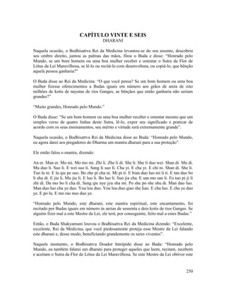 250
CAPÍTULO VINTE E SEIS
DHARANI
Naquela ocasião, o Bodhisattva Rei da Medicina levantou-se do seu assento, descobriu
seu ombro direito, juntou as palmas das mãos, fitou o Buda e disse: “Honrado pelo
Mundo, se um bom homem ou uma boa mulher receber e ostentar o Sutra da Flor de
Lótus da Lei Maravilhosa, se lê-lo ou recitá-lo com desenvoltura, ou copiá-lo, que bênção
aquela pessoa ganharia?”
O Buda disse ao Rei da Medicina: “O que você pensa? Se um bom homem ou uma boa
mulher fizesse oferecimentos a Budas iguais em número aos grãos de areia de oito
milhões de kotis de nayutas de rios Ganges, as bênçãos que então ganharia não seriam
grandes?”
“Muito grandes, Honrado pelo Mundo.”
O Buda disse: “Se um bom homem ou uma boa mulher receber e ostentar mesmo que um
simples verso de quatro linhas deste Sutra, lê-lo, expor seu significado e praticar de
acordo com os seus ensinamentos, seu mérito e virtude será extremamente grande”.
Naquela ocasião, o Bodhisattva Rei da Medicina disse ao Buda: “Honrado pelo Mundo,
eu agora darei aos pregadores do Dharma um mantra dharani para a sua proteção”.
Ele então falou o mantra, dizendo:
An er. Man er. Mo mi. Mo mo mi. Zhi li. Zhe li di. She li. She li duo wei. Shan di. Mu di.
Mu duo li. Suo li. E wei suo li. Sang Ii suo Ii. Cha yi. E cha yi. E chi ni. Shan di. She li.
Tuo la ni. E lu qie pe suo. Bo zhe pi cha ni. Mi pi ti. E bian duo luo mi li ti. E tan duo bo
li shu di. E jiu li. Mu jiu li. E luo li. Bo luo li. Suo jia cha. E san mo san li. Fo tuo pi ji li
zhi di. Da mo bo li cha di. Seng qie nye jyu sha mi. Po she po she shu di. Man duo luo.
Man duo luo cha ye duo. You lou duo. You lou duo qiao she liao. E cha luo. E cha ye duo
ye. E po lu. E mo rao nuo duo ye.
“Honrado pelo Mundo, este dharani, este mantra espiritual, este encantamento, foi
recitado por Budas iguais em número às areias de sessenta e dois kotis de rios Ganges. Se
alguém fizer mal a este Mestre da Lei, ele terá, por conseguinte, feito mal a estes Budas.”
Então, o Buda Shakyamuni louvou o Bodhisattva Rei da Medicina dizendo: “Excelente,
excelente, Rei da Medicina, que você piedosamente proteja esse Mestre da Lei falando
este dharani e, desse modo, beneficiando grandemente os seres viventes”.
Naquele momento, o Bodhisattva Doador Intrépido disse ao Buda: “Honrado pelo
Mundo, eu também falarei um dharani para proteger aqueles que leem, recitam, recebem
e aceitam o Sutra da Flor de Lótus da Lei Maravilhosa. Se este Mestre da Lei obtiver este
 
