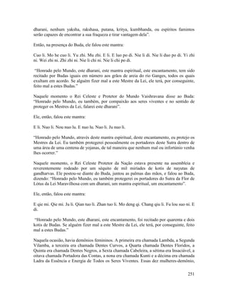 251
dharani, nenhum yaksha, rakshasa, putana, kritya, kumbhanda, ou espíritos famintos
serão capazes de encontrar a sua fraqueza e tirar vantagem dela”.
Então, na presença do Buda, ele falou este mantra:
Cuo li. Mo he cuo li. Yu zhi. Mu zhi. E li. E luo po di. Nie li di. Nie li duo po di. Yi zhi
ni. Wei zhi ni. Zhi zhi ni. Nie li chi ni. Nie li chi po di.
“Honrado pelo Mundo, este dharani, este mantra espiritual, este encantamento, tem sido
recitado por Budas iguais em número aos grãos de areia do rio Ganges, todos os quais
exultam em acordo. Se alguém fizer mal a este Mestre da Lei, ele terá, por conseguinte,
feito mal a estes Budas.”
Naquele momento o Rei Celeste e Protetor do Mundo Vaishravana disse ao Buda:
“Honrado pelo Mundo, eu também, por compaixão aos seres viventes e no sentido de
proteger os Mestres da Lei, falarei este dharani”.
Ele, então, falou este mantra:
E li. Nuo li. Nou nuo lu. E nuo lu. Nuo li. Ju nuo li.
“Honrado pelo Mundo, através deste mantra espiritual, deste encantamento, eu protejo os
Mestres da Lei. Eu também protegerei pessoalmente os portadores deste Sutra dentro de
uma área de uma centena de yojanas, de tal maneira que nenhum mal ou infortúnio venha
lhes ocorrer.”
Naquele momento, o Rei Celeste Protetor da Nação estava presente na assembleia e
reverentemente rodeado por um séquito de mil miríades de kotis de nayutas de
gandharvas. Ele postou-se diante do Buda, juntou as palmas das mãos, e falou ao Buda,
dizendo: “Honrado pelo Mundo, eu também protegerei os portadores do Sutra da Flor de
Lótus da Lei Maravilhosa com um dharani, um mantra espiritual, um encantamento”.
Ele, então, falou este mantra:
E qie mi. Qie mi. Ju li. Qian tuo li. Zhan tuo li. Mo deng qi. Chang qiu li. Fu lou suo ni. E
di.
“Honrado pelo Mundo, este dharani, este encantamento, foi recitado por quarenta e dois
kotis de Budas. Se alguém fizer mal a este Mestre da Lei, ele terá, por conseguinte, feito
mal a estes Budas.”
Naquela ocasião, havia demônios femininos. A primeira era chamada Lambda, a Segunda
Vilamba, a terceira era chamada Dentes Curvos, a Quarta chamada Dentes Floridos, a
Quinta era chamada Dentes Negros, a Sexta chamada Cabeleira, a sétima era Insaciável, a
oitava chamada Portadora das Contas, a nona era chamada Kunti e a décima era chamada
Ladra da Essência e Energia de Todos os Seres Viventes. Essas dez mulheres-demônio,
 