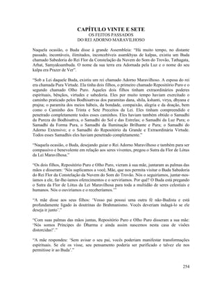 254
CAPÍTULO VINTE E SETE
OS FEITOS PASSADOS
DO REI ADORNO MARAVILHOSO
Naquela ocasião, o Buda disse à grande Assembleia: “Há muito tempo, no distante
passado, incontáveis, ilimitados, inconcebíveis asamkhyas de kalpas, existiu um Buda
chamado Sabedoria do Rei Flor da Constelação da Nuvem do Som do Trovão, Tathagata,
Arhat, Samyaksambuda. O nome da sua terra era Adornada pela Luz e o nome do seu
kalpa era Prazer de Ver”.
“Sob a Lei daquele Buda, existiu um rei chamado Adorno Maravilhoso. A esposa do rei
era chamada Pura Virtude. Ela tinha dois filhos, o primeiro chamado Repositório Puro e o
segundo chamado Olho Puro. Aqueles dois filhos tinham extraordinários poderes
espirituais, bênçãos, virtudes e sabedoria. Eles por muito tempo haviam exercitado o
caminho praticado pelos Bodhisattvas dos paramitas dana, shila, kshanti, virya, dhyana e
prajna; o paramita dos meios hábeis, da bondade, compaixão, alegria e da doação, bem
como o Caminho dos Trinta e Sete Preceitos da Lei. Eles tinham compreendido e
penetrado completamente todos esses caminhos. Eles haviam também obtido o Samadhi
da Pureza do Bodhisattva, o Samadhi do Sol e das Estrelas; o Samadhi da Luz Pura; o
Samadhi da Forma Pura, o Samadhi da Iluminação Brilhante e Pura; o Samadhi do
Adorno Extensivo; e o Samadhi do Repositório da Grande e Extraordinária Virtude.
Todos esses Samadhis eles haviam penetrado completamente.”
“Naquela ocasião, o Buda, desejando guiar o Rei Adorno Maravilhoso e também para ser
compassivo e benevolente em relação aos seres viventes, pregou o Sutra da Flor de Lótus
da Lei Maravilhosa.”
“Os dois filhos, Repositório Puro e Olho Puro, vieram à sua mãe, juntaram as palmas das
mãos e disseram: ‘Nós suplicamos a você, Mãe, que nos permita visitar o Buda Sabedoria
do Rei Flor da Constelação da Nuvem do Som do Trovão. Nós o seguiríamos, juntar-nos-
íamos a ele, far-lhe-íamos oferecimentos e o serviríamos. Por quê? O Buda está pregando
o Sutra da Flor de Lótus da Lei Maravilhosa para toda a multidão de seres celestiais e
humanos. Nós o ouviríamos e o receberíamos.’”
“A mãe disse aos seus filhos: ‘Vosso pai possui uma outra fé não-Budista e está
profundamente ligado às doutrinas do Brahmanismo. Vocês deveriam indagá-lo se ele
deseja ir junto’.”
“Com suas palmas das mãos juntas, Repositório Puro e Olho Puro disseram a sua mãe:
‘Nós somos Príncipes do Dharma e ainda assim nascemos nesta casa de visões
distorcidas!’.”
“A mãe respondeu: ‘Sem avisar o seu pai, vocês poderiam manifestar transformações
espirituais. Se ele os visse, seu pensamento poderia ser purificado e talvez ele nos
permitisse ir ao Buda’.”
 