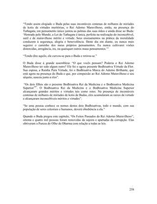 258
“Tendo assim elogiado o Buda pelas suas incontáveis centenas de milhares de miríades
de kotis de virtudes meritórias, o Rei Adorno Maravilhoso, então, na presença do
Tathagata, em pensamento único juntou as palmas das suas mãos e ainda disse ao Buda:
‘Honrado pelo Mundo, a Lei do Tathagata é única, perfeita na realização do inconcebível,
sutil e de maravilhoso mérito e virtude. Seus ensinamentos na prática da moralidade
conduzem à segurança, alegria e benevolência. Deste dia em diante, eu nunca mais
seguirei o caminho dos meus próprios pensamentos. Eu nunca cultivarei visões
distorcidas, arrogância, ira, ou quaisquer outros maus pensamentos.’”
“Tendo dito aquilo, ele curvou-se para o Buda e retirou-se.”
O Buda disse à grande assembleia: “O que vocês pensam? Poderia o Rei Adorno
Maravilhoso ter sido algum outro? Ele foi o agora presente Bodhisattva Virtude da Flor.
Sua esposa, a Rainha Pura Virtude, foi o Bodhisattva Marca do Adorno Brilhante, que
está agora na presença do Buda e que, por compaixão ao Rei Adorno Maravilhoso e seu
séquito, nasceu junto a eles”.
“Os dois filhos são o presente Bodhisattva Rei da Medicina e o Bodhisattva Medicina
Superior197
. O Bodhisattva Rei da Medicina e o Bodhisattva Medicina Superior
alcançaram grandes méritos e virtudes tais como estes. Na presença de incontáveis
centenas de milhares de miríades de kotis de Budas, eles acumularam as raízes da virtude
e alcançaram inconcebíveis méritos e virtudes”.
“Se uma pessoa conhece os nomes destes dois Bodhisattvas, todo o mundo, com sua
população de seres celestiais e humanos, deverá obediência a ela.”
Quando o Buda pregou este capítulo, “Os Feitos Passados do Rei Adorno Maravilhoso”,
oitenta e quatro mil pessoas foram removidas da sujeira e apartadas da corrupção. Elas
obtiveram a Pureza do Olho do Dharma com relação a todas as leis.
 