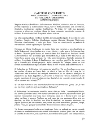 259
CAPÍTULO VINTE E OITO
O ENCORAJAMENTO DO BODHISATTVA
UNIVERSALMENTE MERITÓRIO
(SAMANTABHADRA)
Naquela ocasião, o Bodhisattva Universalmente Meritório, renomado pela sua liberdade,
poderes espirituais e extraordinária virtude, veio do leste juntamente com incontáveis,
ilimitados, incalculáveis grandes Bodhisattvas. As terras por onde eles passaram
tremeram e choveram preciosas flores de lótus, enquanto incontáveis centenas de
milhares de miríades de kotis de tipos de música tocaram.
Ele estava acompanhado e rodeado também por um grande séquito de incontáveis seres
Celestiais, Dragões, Yakshas, Gandharvas, Asuras, Garudas, Kinnaras, Mahoragas,
Humanos, não-Humanos, e assim por diante. Cada um manifestando os poderes de
extraordinária virtude e penetrações espirituais.
Chegando ao Monte Gridhrakuta no mundo Saha, eles curvaram-se em obediência ao
Buda Shakyamuni, circundando-o sete vezes à direita e, então, aquele Bodhisattva disse
ao Buda: “Honrado pelo Mundo, na terra do Buda Rei Superior da Preciosa Virtude
Extraordinária eu ouvi à distância que, no mundo Saha, o Sutra da Flor de Lótus da Lei
Maravilhosa estava sendo pregado. Eu venho com incontáveis, ilimitadas centenas de
milhares de miríades de kotis de Bodhisattvas para ouvi-lo e recebê-lo. Eu apenas rogo
que o Honrado pelo Mundo pregue-o. Após a extinção do Tathagata, como um bom
homem ou uma boa mulher poderá obter o Sutra da Flor de Lótus da Lei Maravilhosa”?
O Buda disse ao Bodhisattva Universalmente Meritório: “Se um bom homem, ou uma
boa mulher, alcançar as Quatro Leis, ele obterá o Sutra da Flor de Lótus da Lei
Maravilhosa após a extinção do Tathagata. Primeira Lei, ele é o objeto da proteção e de
preocupação do Buda. Segunda Lei, ele detém as raízes das virtudes. Terceira Lei, ele
penetra o conjunto de concentrações corretas. Quarta Lei, ele concentra-se na intenção de
salvar todos os seres viventes198
.”
“Se um bom homem ou uma boa mulher alcançar dessa forma estas Quatro Leis, é certo
que ele obterá este Sutra após a extinção do Tathagata.”
O Bodhisattva Universalmente Meritório, então, disse ao Buda: “Honrado pelo Mundo,
nos últimos quinhentos anos, num mundo turbulento e de maldade, se houver aqueles que
recebam e mantenham este Sutra, eu os protegerei, afastá-los-ei do mal e farei com que
sejam pacíficos e seguros. Nenhum ser será capaz de tirar vantagem deles, seja um
demônio, um filho de demônio, uma filha de demônio, um demônio subalterno, ou
alguém possuído por um demônio, um yaksha, rakshasa, kumbhanda, pishacha, kritya,
putana, vetala, ou qualquer atormentador de seres humanos não os atingirá”.
“Se houver uma pessoa lendo ou recitando este Sutra, se andando ou parada, naquele
momento eu montarei meu elefante branco real com seis presas e, junto com um séquito
de Grandes Bodhisattvas, irei àquele local, manifestarei meu corpo, farei oferecimentos,
 