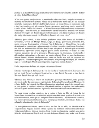 260
protegê-la-ei e confortarei seu pensamento e também farei oferecimentos ao Sutra da Flor
de Lótus da Lei Maravilhosa.”
“Caso uma pessoa esteja sentada e ponderando sobre este Sutra, naquele momento eu
montarei novamente meu elefante branco real e manifestarei diante dela. Se ela esquecer
uma linha ou um verso do Sutra da Flor de Lótus da Lei Maravilhosa, eu o ensinarei a ela
e lerei e recitarei com ela até tornar-se fluente. Ao ver-me, aquele que recebe, mantém, lê
e recita o Sutra da Flor de Lótus da Lei Maravilhosa regozijará grandemente e aumentará
o seu vigor. Tendo me visto, ele imediatamente obterá samadhis e dharanis: um dharani
chamado revolução, um dharani de cem mil miríades de kotis de revoluções e um dharani
dos meios hábeis dos sons da Lei. Ele obterá dharanis tais como estes.”
“Honrado pelo Mundo, se nos últimos quinhentos anos, num mundo de maldade e
turbulência, houver um Monge, Monja, Leigo, ou Leiga, que busque, mantenha, leia,
recite, copie, ou deseje praticar o Sutra da Flor de Lótus da Lei Maravilhosa, ele ou ela
deverá praticar concentrada e vigorosamente por vinte e um dias. Ao término dos vinte e
um dias, eu montarei meu elefante branco com seis presas e, rodeado por incontáveis
Bodhisattvas, aparecerei diante daquela pessoa numa assembleia de todos os seres
viventes agradáveis de ver e pregarei o Dharma para ela, instruindo, beneficiando e
deleitando-a. Além disso, eu lhe darei um mantra dharani. Uma vez que ela obtenha o
mantra dharani, nenhum não-humano será capaz de feri-la, nem será ela enganada por
outra pessoa. Eu também protegerei pessoalmente esta pessoa para sempre. Eu somente
rogo ao Honrado pelo Mundo que me permita pregar este mantra dharani.”
Então, na presença do Buda, ele pregou este mantra dizendo:
E tan di. Tan tuo po di. Tan tuo po di. Tan tuo jiu she li. Tan tuo xiu tuo li. Xiu tuo li. Xiu
tuo luo po di. Fo tuo bo shan mi. Sa pe tuo luo ni e po duo ni. Sa po po sa e po duo ni.
Xiu e po duo ni. Seng qie po li cha ni.
“Honrado pelo Mundo, se houver um Bodhisattva que ouça este dharani, saiba que será
através do poder das penetrações espirituais do Bodhisattva Universalmente Meritório. Se
o Sutra da Flor de Lótus da Lei Maravilhosa estiver circulando através do Jambudvipa e
se uma pessoa o receber e mantiver, ela poderá concluir o seguinte: Isto tudo ocorre
através do poder do extraordinário espírito do Bodhisattva Universalmente Meritório.”
“Se uma pessoa receber, mantiver, ler e recitar o Sutra da Flor de Lótus da Lei
Maravilhosa, memorizá-lo corretamente, expor suas doutrinas e praticar de acordo com
seus ensinamentos, saiba que ela está praticando a conduta do Universalmente Meritório.
Ela plantou profundamente boas raízes na presença de ilimitados, incontáveis Budas. Sua
cabeça foi afagada pelas mãos do Tathagata.”
“Se uma pessoa meramente copiar o Sutra, no final da sua vida, ela nascerá no Céu
Trayastrimsha. Naquela ocasião, oitenta e quatro mil mulheres celestiais lhe darão boas-
vindas com todos os tipos de músicas. Essa pessoa imediatamente receberá uma coroa
feita dos sete tesouros e divertir-se-á em meio às deusas. Quanto mais será o caso de uma
 
