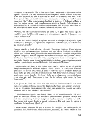 261
pessoa que recebe, mantém, lê e recita-o, memoriza-o corretamente, expõe suas doutrinas
e pratica de acordo com seus ensinamentos! Se uma pessoa recebe, mantém, lê, recita e
expõe suas doutrinas, no final da sua vida mil Budas lhe estenderão suas mãos, de tal
forma que ela não necessitará temer cair nos maus destinos. Essa pessoa imediatamente
nascerá no Céu Tushita na presença do Bodhisattva Maitreya. O Bodhisattva Maitreya
tem trinta e duas marcas e está rodeado por um séquito de Grandes Bodhisattvas e um
acompanhamento de centenas de milhares de miríades de kotis de deusas. Tendo nascido
ali, aquela pessoa obterá méritos, virtudes e benefícios tais como estes.”
“Portanto, um sábio pensaria unicamente em copiá-lo, ou pedir para outros copiá-lo,
recebê-lo, mantê-lo, lê-lo, recitá-lo, guardá-lo adequadamente e praticá-lo de acordo com
os seus ensinamentos.”
“Honrado pelo Mundo, eu agora protejo este Sutra com os meus poderes espirituais. Após
a extinção do Tathagata, eu o propagarei amplamente no Jambudvipa, de tal forma que
ele nunca será perdido.”
Naquela ocasião, o Buda elogiou-o dizendo: “Excelente, excelente, Universalmente
Meritório, que você possa proteger e amparar este Sutra e levar felicidade e benefícios a
muitos seres viventes. Você já acumulou inconcebíveis méritos, virtudes e uma profunda
e grande compaixão. Desde o longínquo passado você decidiu-se pelo Anuttara-Samyak-
Sambodhi e foi capaz de fazer este voto para proteger este Sutra com suas penetrações
espirituais. Eu agora usarei o poder das penetrações espirituais para proteger aqueles que
recebam e mantenham o nome do Bodhisattva Universalmente Meritório.”
“Universalmente Meritório, se uma pessoa puder receber, manter, ler, recitar, guardar
adequadamente, praticar e copiar o Sutra da Flor de Lótus da Lei Maravilhosa, saiba que
esta pessoa viu o Buda Shakyamuni. É como se ela tivesse ouvido este Sutra da boca do
Buda. Saiba que esta pessoa fez oferecimentos ao Buda Shakyamuni. Saiba que o Buda
elogiou esta pessoa, dizendo: ‘Excelente!’ Saiba que a cabeça desta pessoa foi afagada
pelas mãos do Buda Shakyamuni e que ela foi coberta pelo manto do Buda
Shakyamuni199
.”
“Uma pessoa, tal como esta, nunca mais será presa aos prazeres mundanos. Ela nunca
mais se apegará aos textos ou manuscritos de ensinos heréticos, nem apreciará aproximar-
se de tais pessoas ou outras pessoas más, sejam eles açougueiros, criadores de porcos,
carneiros, aves ou cães; caçadores ou proxenetas.”
“O pensamento dessa pessoa será firme e correto e a sua memória também. Ela terá o
poder das bênçãos e virtudes. Essa pessoa não será atormentada pelos três venenos, nem
será mais atormentada pela inveja, arrogância, orgulho anormal, ou orgulho desmedido.
Esta pessoa terá poucos desejos e saberá contentar-se. Ela será capaz de praticar a
conduta do Universalmente Meritório.”
“Universalmente Meritório, se após a extinção do Tathagata, no último período de
quinhentos anos, você ver uma pessoa que receba, mantenha, leia e recite o Sutra da Flor
 