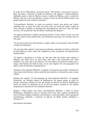 262
de Lótus da Lei Maravilhosa, você pode pensar: ‘Não demora e esta pessoa irá para o
lugar da prática e destruirá as hordas de demônios. Ela atingirá o Anuttara-Samyak-
Sambodhi, girará a roda do Dharma, tocará o tambor do Dharma, soará a concha do
Dharma, fará cair a chuva do Dharma e sentará no trono de Leão do Dharma junto a um
grande séquito de seres celestiais e humanos.’”
“Universalmente Meritório, se numa era posterior, houver uma pessoa que receba,
mantenha, leia, ou recite este Sutra, ela nunca mais será ávida por roupas, roupas de
cama, alimento e bebidas, ou quaisquer das necessidades da vida. Seus votos não serão
em vão e, em sua presente vida, ela obterá a retribuição das bênçãos”.
“Se alguém ridicularizar e difamar esta pessoa dizendo ‘Você é insano! O que você está
fazendo é inútil e nunca atingirá nada’, sua retribuição será tal que, em vida após vida, ela
será cega.”
“Se uma pessoa lhe fizer oferecimentos e elogios, então em sua presente vida ela obterá
os frutos da retribuição.”
“Se, por outro lado, alguém vê uma pessoa recebendo e mantendo este Sutra e então fala
de seus defeitos ou erros, sejam eles verdadeiros ou não, na presente vida aquela pessoa
contrairá lepra.”
“Se alguém a ridiculariza e ri, então, em vida após vida, seus dentes serão esparsos e
faltantes, seus lábios feios, seu nariz chato, suas mãos e pés contorcidos, seus olhos
estrábicos, seu corpo sujo e mau cheiroso. Ele será coberto com horríveis feridas, pus, e
sangue. Sua barriga será cheia de água, ou ele será ofegante. Ele será praguejado com
todos os tipos de moléstias e doenças graves.”
“Portanto, Universalmente Meritório, se alguém vê uma pessoa que recebe e mantém este
Sutra, deveria dar-lhe boas vindas, recebê-la bem, honrá-la e reverenciá-la como se fosse
o Buda.”
Quando este capítulo, “O Encorajamento do Universalmente Meritório”, foi pregado,
incontáveis, um ilimitado número de Bodhisattvas, tão grande quanto as areias do
Ganges, obtiveram o dharani de cem mil miríades de kotis de revoluções. Bodhisattvas
iguais em número às partículas de pó de três mil grandes sistemas de mil mundos
completaram o caminho do Universalmente Meritório.
Quando o Buda pregou este Sutra, Universalmente Meritório, e todos os outros
Bodhisattvas, Shariputra e todos os Ouvintes, bem como toda a grande assembleia de
seres Celestiais, Dragões, Humanos, não-Humanos, e assim por diante, todos regozijaram
enormemente, receberam e aceitaram as palavras do Buda, fizeram obediência e
retiraram-se200
,
para praticar com alegria.
 