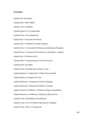 264
SUMÁRIO
Capítulo Um: Introdução
Capítulo Dois: Meios Hábeis
Capítulo Três: A Parábola
Capítulo Quatro: Fé e Compreensão
Capítulo Cinco: Ervas Medicinais
Capítulo Seis: Concessão de Profecias
Capítulo Sete: A Parábola da Cidade Fantasma
Capítulo Oito: A Concessão de Profecias aos Quinhentos Discípulos
Capítulo Nove: A Concessão de Profecias aos Aprendizes e Adeptos
Capítulo Dez: Os Mestres da Lei
Capítulo Onze: O Aparecimento da Torre de Tesouro
Capítulo Doze: Devadatta
Capítulo Treze: Exortação para Abraçar o Sutra
Capítulo Quatorze: Conduta Para A Prática Bem-sucedida
Capítulo Quinze: Emergindo da Terra
Capítulo Dezesseis: A Duração da Vida do Tathagata
Capítulo Dezessete: Distinção dos Méritos e Virtudes
Capítulo Dezoito: Os Méritos e Virtudes da Alegre Concordância
Capítulo Dezenove: Os Méritos e Virtudes do Mestre da Lei
Capítulo Vinte: O Bodhisattva Sem-desprezo
Capítulo Vinte e Um: Os Poderes Espirituais do Tathagata
Capítulo Vinte e Dois: A Transmissão
 