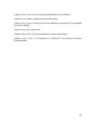 265
Capítulo Vinte e Três: Os Feitos Passados do Bodhisattva Rei da Medicina
Capítulo Vinte e Quatro: O Bodhisattva Som Maravilhoso
Capítulo Vinte e Cinco: O Portal Universal do Bodhisattva Guanshiyin (O Contemplador
dos Sons do Mundo)
Capítulo Vinte e Seis: Dharani 401
Capítulo Vinte e Sete: Os Feitos Passados do Rei Adorno Maravilhoso
Capítulo Vinte e Oito: O Encorajamento do Bodhisattva Universalmente Meritório
(Samantabhadra)
2 01. #
 
