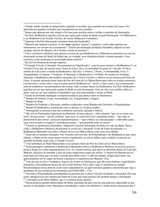 266
1
Grande cidade murada na antiga Índia, segundo se acredita, que continha novecentas mil casas e foi
destruída por grandes incêndios que irromperam em sete ocasiões.
2
Santos que optaram por não atingir o Nirvana para auxiliar outros a trilhar o caminho de Iluminação.
3
Em Pali, Bodhisattva significa um ser que aspira pelo estado de Buda ou pela Iluminação. Um Mahasattva
é um Bodhisattva do Grande Veículo, do ensino Mahayana Verdadeiro.
4
Suprema e Perfeita Iluminação (Anuttara-Samyak-Sambodhi).
5
Dharanis são mantras extensos. A raiz man significa "pensar", enquanto o sufixo tra exprime um
instrumento, um recurso de acionamento. "Através da meditação profunda (Samadhi), adquire-se uma
verdade; através do dharani, ela é fixada e retida na memória”.
6
Esta é a primeira referência que aparece no sutra de que Bodhisattvas e Mahasattvas presentes na cena da
iluminação recente do Buda (na Índia) são, na verdade, seus discípulos desde o remoto passado. Caso
contrário, como poderiam ter acumulado tantos méritos?
7
Rei do Céu Brahma da direção superior.
8
O Grande Veículo (“chamado ‘Incomensuráveis Significados’, uma Lei para instruir os Bodhisattvas”), ou
Veículo Único que, de acordo com o Sutra de Lótus, deve ser entendido do ponto de vista dos 10 (dez)
estados de vida como o estado de Bodhisattva. São eles: 1-Inferno, 2-Fome, 3-Animalidade, 4-Ira, 5-
Tranquilidade, 6-Alegria, 7-Erudição, 8-Absorção, 9-Bodhisattva e 10-Buda. Os estados de Erudição,
Absorção e Bodhisattva são também chamados de 3 (Três) Veículos e referem-se aos ensinos pré-Sutra de
Lótus. A grande distinção deste Sutra da Flor de Lótus da Lei Maravilhosa para todos os ensinos anteriores
e posteriores é versar sobre “uma Lei para instruir Bodhisattvas”. Assim, a chave para a sua compreensão
está em estabelecer nas profundezas das nossas vidas o estado básico de Bodhisattva. Em Pali, Bodhisattva
significa um ser que aspira pelo estado de Buda ou pela Iluminação. Esse ser não é um erudito, sábio ou
santo; mas um ser cuja essência é iluminada e que está determinado a tornar-se Buda.
9
Estado de profunda meditação ou hiperconsciência que abarca todos os fenômenos.
10
Mundos do Inferno, Fome, Animalidade, Ira, Tranquilidade e Alegria.
11
Mundo do Buda.
12
Mundos da Erudição e Absorção; também conhecidos como Mundos dos Ouvintes e Pratyekabudas.
13
Mundo do Bodhisattva, perfazendo com os demais os 10 (dez) estados.
14
Abrangendo os domínios das três existências (presente, passado e futuro).
15
São seis as Penetrações Espirituais do Budismo: divaya-cakesus – olho celestial, "que vê as coisas nos
céus"; divaya-srotra – ouvido celestial, "que ouve as coisas dos céus"; parachitta-jnana – "que sabe os
pensamentos dos outros"; purya-nivasanusmetijnana – "que conhece as vidas passadas"; rodhividhi-jnana –
"que está em todos os lugares"; asravaksaya-jnana – "que preenche todas as coisas".
16
Tornam-se igualmente iluminados. Adquirem a mesma iluminação do Buda ou visão do Buda. Nessa
visão, o Bodhisattva Maitreya do presente se revela ser o discípulo Ávido de Fama do passado, e o
Bodhisattva Manjushri era então o Mestre da Lei Luz Maravilhosa como será visto adiante.
17
Esses são os também chamados Três Veículos (do Ouvinte, do Pratyekabuda e do Bodhisattva) que, mais
adiante, o Buda revela serem meros ensinos expedientes, ou meios hábeis, para conduzir as pessoas ao
caminho do Buda, neste caso, o Grande Veículo.
18
Uma referência ao Buda Shakyamuni ou ao próprio Sutra da Flor de Lótus da Lei Maravilhosa.
19
Nessa passagem, sutilmente o Bodhisattva Manjushri coloca o Bodhisattva Maitreya na terceira pessoa e
passa a dirigir-se a uma segunda pessoa (Tu). Tu, mortal comum, que agora te encontras diante do Leão dos
Shakyas, desejoso de entender o que são esses auspiciosos sinais em versos: “o mestre do Dharma era eu”
(este Sutra de Lótus que vos fala), louvado pelo Buda como “o olho do mundo, refúgio para todos, em
quem podemos ter fé, capaz de honrar e promover o repositório do Dharma” (Tu).
20
Uma luz que revela o Verdadeiro Aspecto de Todos os Fenômenos, que são como defeitos, imperfeições,
distorções e discordâncias dentro de um Cristal Perfeito. Pois, tudo o que se manifesta no mundo
fenomenológico deixa atrás de si um vazio imponderável, ao qual retornará quando a anarmonia que rege o
fenômeno da sua existência for eliminada (em 20/06/2006 – 17h).
21
Ouvintes e Pratyekabudas correspondem às pessoas dos 2 (dois) Veículos (erudição e absorção). Por essa
razão, apregoava-se nos ensinos pré-Sutra de Lótus que essas pessoas não podiam atingir a iluminação.
22
Utilizando-se de Meios Hábeis, que é a essência deste capítulo.
23
Dessa primeira grande admoestação do Buda, denotada até pelo tom de suas palavras, depreende-se que
mesmo os discípulos como Shariputra, considerado o maior em sabedoria, e sendo assim uma pessoa dos 2
 