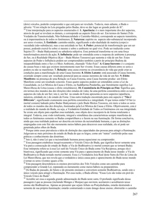 267
(dois) veículos, poderão compreender o que está para ser revelado. Todavia, mais adiante, o Buda o
adverte: “Com relação às Leis pregadas pelos Budas, deve-se dar lugar ao grande poder de fé”.
24
Uma interpretação para os aspectos enumerados é: 1. Aparência: é o mais importante dos dez aspectos,
através da qual se revelam os demais, e corresponde ao aspecto físico do ser. Em termos do Santai (Três
Verdades da Transitoriedade, Não-Substancialidade e Caminho-Médio), corresponde ao aspecto transitório,
ou à impermanência de todos os fenômenos; 2. Natureza: espírito ou aspecto não-substancial incorporado
aos seres viventes; 3. Entidade: caminho-médio, significando a não-dualidade de matéria (corpo) e
vacuidade (não-substância), mas a sua unicidade no Ser; 4. Poder: potencial de transformação que um ser
possui, podendo exercê-lo sobre si mesmo e sobre o ambiente no qual vive. Pode ser traduzido como
Sujeito (Ti – Buda Shakyamuni) ou sabedoria subjetiva. Esse potencial transforma-se em uma força
transformadora através da ação; 5. Influência: pode ser entendida como a resposta do ambiente à presença
do Ser, ou à Realidade Objetiva (Kyo – Buda Muitos Tesouros) que sustenta a vida de um Ser. Esses
aspectos de Poder e Influência podem ser compreendidos também a partir do princípio Budista da
inseparabilidade entre o Ser e o Meio Ambiente, chamado “Esho-Funi”. 6. Causa Inerente: é o conjunto
de causas boas e más que existem inerentemente num Ser vivente. Essas causas diferem entre os seres e
podem ou não se manifestar; 7. Relação: uma causa externa ou circunstância de vida que pode criar as
condições para a manifestação de uma Causa Inerente; 8. Efeito Latente: está associado à Causa Inerente,
existindo sempre como um resultado potencial para as causas inerentes da vida de um Ser; 9. Efeito
Manifesto: na presença de uma Relação ou Causa Externa, uma Causa Inerente produz um Efeito
Manifesto como um resultado concreto. Esses quatro aspectos podem ser entendidos como a Lei da
Causalidade, ou Lei Mística da Causa e Efeito, ou Saddharma-Pundarîka, que literalmente significa Lei
Maravilhosa do Lótus (causa e efeito simultâneos); 10. Consistência do Princípio ao Fim: Significa que,
em termos dos mundos das dez direções (dez estados de vida), há uma perfeita consistência entre os nove
aspectos da vida de um Ser; isto é, um Ser no estado de Fome apresenta os nove aspectos (aparência,
natureza, entidade etc.) do estado de Fome. Uma outra tradução encontrada para este aspecto é “Não é
Diferente”, significando exatamente essa perfeita consistência e integridade. O que temos então? O Ser (o
mortal comum) ladeado pelos Budas Shakyamuni e pelo Buda Muitos Tesouros, em meio a todos os seres
de todos os mundos das dez direções, iluminados pela Lei Mística da Causa e Efeito. Objetivamente, esta é
a realidade do mundo do Buda, ou seja, a Verdadeira Entidade de Todos os Fenômenos em sua integridade.
Se existe um objeto para espelhar essa realidade, esse objeto deve incorporá-la de forma totalizante e
integral. Todavia, essa visão totalizante, integral e simultânea das características sempre manifestas de
todos os fenômenos somente os Budas compartilham e o fazem na sua iluminação. De forma conclusiva,
ainda que essa realidade pudesse ser descrita em termos da racionalidade humana, e que as distinções
empregadas com este fim são meramente meios hábeis para descrever essa realidade, ela só pode ser
penetrada pelos olhos do Buda.
25
Porque entre esses prevalecia a ideia de distinção das capacidades das pessoas para atingir a Iluminação.
Julgavam-se mais próximos do estado de Buda do que os leigos, como um “status” conferido pelas suas
práticas e conhecimento das doutrinas.
26
Isto é, não é uma Lei que a racionalidade humana possa equacionar ou compreender.
27
Essa passagem estabelece inequivocamente o Veículo Único do Buda, que significa haver somente uma
Via para a consecução do estado de Buda: a Via do Bodhisattva (o mortal comum que se tornará Buda).
Esse intérprete refere-se à essa Lei sutil do Veículo Único do Buda como Via Recíproca, porque ela é
biunívoca, significando que existe somente uma Via para o aparecimento do Buda nesse mundo: a Via do
Bodhisattva (o Buda tornado mortal comum). Essa é a Verdadeira Joia Real deste Sutra da Flor de Lótus da
Lei Maravilhosa, que nos revela que a verdadeira e única causa para o aparecimento do Buda nesse mundo
é tornar os seres viventes iguais a Ele.
28
Esta passagem descredencia os ensinos provisórios dos Três Veículos como um caminho para
compreender a Grande Lei, reputando-os meramente como meios hábeis ou preparatórios.
29
Os Budas do passado, do futuro e do presente ensinam e convertem somente Bodhisattvas, sendo este o
único veículo para atingir a Iluminação. Por essa razão, o Buda afirma: “Essas Leis são todas em prol do
Veículo Único do Buda”.
30
Acredito ser essa a segunda grande admoestação do Buda neste sutra. O profundo significado dessa
passagem é que as pessoas (incluindo Monges e Monjas) que ouvirem, aceitarem e acreditarem nesse
ensino são Bodhisattvas. Apenas ao presumir que sejam Arhats ou Pratyekabudas, estarão destruindo a
semente de sua própria iluminação; estarão contrariando o exato âmago desse ensino; obstruirão o caminho
 