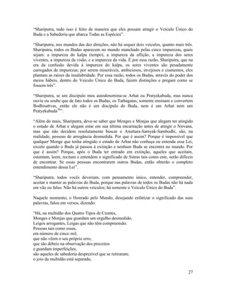 27
“Shariputra, tudo isso é feito de maneira que eles possam atingir o Veículo Único do
Buda e a Sabedoria que abarca Todas as Espécies”.
“Shariputra, nos mundos das dez direções, não há sequer dois veículos, quanto mais três.
Shariputra, todos os Budas aparecem no mundo manchado pelas cinco impurezas, quais
sejam: a impureza do kalpa (tempo), a impureza da aflição, a impureza dos seres
viventes, a impureza da visão, e a impureza da vida. É por essa razão, Shariputra, que na
era da confusão devida à impureza do kalpa, os seres viventes são pesadamente
carregados de impurezas; por serem miseráveis, ambiciosos, invejosos e ciumentos, eles
plantam as raízes da insalubridade. Por essa razão, todos os Budas, através do poder dos
meios hábeis, dentro do Veículo Único do Buda, fazem distinções e pregam como se
fossem três”.
“Shariputra, se um discípulo meu autodenomina-se Arhat ou Pratyekabuda, mas nunca
ouviu ou soube que de fato todos os Budas, os Tathagatas, somente ensinam e convertem
Bodhisattvas, então ele não é um discípulo do Buda, nem é um Arhat nem um
Pratyekabuda30
”.
“Além do mais, Shariputra, deve-se saber que Monges e Monjas que alegam ter atingido
o estado de Arhat e alegam estar em sua última encarnação antes de atingir o Nirvana,
mas que não decidem resolutamente buscar o Anuttara-Samyak-Sambodhi, são, na
realidade, pessoas de arrogância desmedida. Por que é assim? Porque é impossível que
qualquer Monge que tenha atingido o estado de Arhat não conheça ou entenda essa Lei,
exceto quando o Buda já passou à extinção e nenhum Buda se encontra no mundo. Por
que é assim? Porque, após o Buda ter entrado em extinção, aqueles que aceitam,
ostentam, leem, recitam e entendem o significado de Sutras tais como este, serão difíceis
de encontrar. Se essas pessoas encontrarem outros Budas, então obterão o completo
entendimento dessa Lei”.
“Shariputra, todos vocês deveriam, com pensamento único, entender, compreender,
aceitar e manter as palavras do Buda, porque nas palavras de todos os Budas não há nada
em vão ou falso. Não há outros veículos; há somente o Veículo Único do Buda”.
Naquele momento, o Honrado pelo Mundo, desejando enfatizar o significado das suas
palavras, falou em versos, dizendo:
“Há, na multidão dos Quatro Tipos de Crentes,
Monges e Monjas que guardam um orgulho desmedido,
Leigos arrogantes, Leigas que não têm compreensão.
Pessoas tais como essas,
em número de cinco mil,
que não vêem o seu próprio erro,
que são débeis na observação dos preceitos
e guardam imperfeições,
são aqueles de sabedoria desprezível que se retiraram;
o joio da multidão está separado,
 