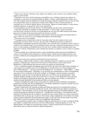 270
61
Observar que são dez as direções: leste, sudeste, sul, sudoeste, oeste, noroeste, norte, nordeste, abaixo
(nadir) e acima (zenith).
62
Referindo-se aos seres viventes presentes na assembleia e que, conforme os dizeres que seguem, já
cumpriram os votos de servir a quarenta bilhões de Budas. A seguir, o Buda Shakyamuni revela-se ser o
16o. filho do Buda Vitória da Sabedoria da Grande Penetração, pregador original do Sutra da Flor de Lótus
da Lei Maravilhosa. Deve-se atentar para a relação entre o Buda e os seres viventes presentes na
assembleia, pois, no final do capítulo anterior, ele proclama: “Quanto às minhas próprias e vossas causas e
condições anteriores, eu agora direi: todos vocês, ouçam bem!”
63
Correspondentes aos Nirvanas do Ouvinte e do Pratyekabuda, que são os dois veículos menores.
64
Estão aqui sintetizadas as verdades do “não-nascimento” e “não-extinção”, já que os Nirvanas
provisórios (dos veículos do Ouvinte e do Pratyekabuda) são um mero meio hábil utilizado pelos Budas
para prover um lugar de descanso para aqueles que buscam o caminho.
65
De acordo com os ensinamentos budistas, existem quatro formas de nascimento envolvendo todos os
seres, a saber: do ventre, do ovo, da umidade (germinação) e da transformação.
66
Da avareza, da ira e da estupidez.
67
A passagem acima é uma preciosa visão da “possessão mútua” dos dez estados de vida, ou da
cristalização do Veículo Único. Os versos “por essa razão os Bodhisattvas tornam-se Ouvintes e
Pratyekabudas. Empregando incontáveis meios hábeis, eles convertem toda a variedade de seres viventes” e
revelam essa “possessão mútua” em sua profunda essência, qual seja, o porquê da transmissão da veia vital
da Lei ter sido confiada aos Bodhisattvas da Terra, que são os mortais comuns manchados pelas cinco
impurezas. E não há, evidentemente, outro caminho para alcançar ou conduzir os seres viventes ao caminho
do Buda.
68
Pode-se entender que as diferentes formas e muitas manifestações através das quais um Bodhisattva
ensina a Lei do Grande Veículo abranjam os 10 (dez) mundos, estando além da compreensão dos seres
viventes a sabedoria assim empregada através de meios hábeis para converter os diferentes tipos de seres
viventes.
69
Nos versos acima está a essência da Transmissão da Veia Vital da Lei.
70
Desta forma, o Buda estende a profecia a toda a multidão de Ouvintes e também aos que não estão
presentes. Lembrando que o Sutra da Flor de Lótus da Lei Maravilhosa é uma Lei para instruir
Bodhisattvas, o Buda admoesta para que este ensino seja exposto aos não-presentes.
71
Este é o verdadeiro propósito da pregação deste Sutra da Flor de Lótus da Lei Maravilhosa: despertar os
seres presentes na assembleia para a Via do Bodhisattva ou Veículo Único. Em várias passagens deste
sutra, o Buda admoesta: “...um ensino para instruir Bodhisattvas”. No Capítulo 2 – Meios Hábeis –, o Buda
faz uma rigorosa admoestação: “Shariputra, se um discípulo meu autodenomina-se Arhat ou Pratyekabuda,
mas nunca ouviu ou soube que de fato todos os Budas, os Tathagatas, somente ensinam e convertem
Bodhisattvas, então ele não é um discípulo do Buda, nem é um Arhat, nem um Pratyekabuda”. Outra
profunda sabedoria contida no ensino do Veículo Único é a de que a Via do Bodhisattva nunca deixa de
conduzir um discípulo à Iluminação do Buda, pois, para esse discípulo que a abraça, a consecução de
Anuttara-Samyak-Sambodhi foi profetizada pelo Buda no remoto passado.
72
Somente um Bodhisattva pode receber uma profecia do Anuttara-Samyak-Sambodhi, consagrando o
princípio de unicidade entre Pessoa (Bodhisattva) e Lei (Buda), subjacente ao ensino do Veículo Único do
Buda, também interpretado aqui como Via Recíproca.
73
Embora Ananda tenha sido superado na prática pelo Buda que desenvolveu constantemente esforços
diligentes, tornou-se um importante guardião da Lei pelo vasto conhecimento que adquiriu, fazendo jus a
essa profecia. Nessa passagem, revela-se um dos mais importantes ensinos do Verdadeiro Budismo, o qual
é reforçado quando da exposição do Capítulo 20 – O Bodhisattva Sem Desprezo. Este Bodhisattva Sem
Desprezo foi um Monge que não se dedicava ao estudo dos sutras, tendo, durante a sua vida, reverenciado
como Budas todas as pessoas que encontrava. Dessa forma, atingiu rapidamente a Via do Buda. Em termos
relativos, pode-se depreender dessa passagem que estudar e expor este Sutra de Lótus ainda é uma tarefa
fácil. Difícil é colocá-lo em prática como o fez o Bodhisattva Sem Desprezo.
74
Eis o que podemos entender como o Verdadeiro Objeto de Adoração para a era após a extinção do Buda.
Esse Objeto é o próprio Sutra da Flor de Lótus da Lei Maravilhosa, “ainda que apenas um verso”. Na
Nitiren Shoshu, esse Objeto na sua forma mais concisa é o título do Sutra da Flor de Lótus da Lei
Maravilhosa, que em caracteres chineses é Myoho-Rengue-Kyo.
 