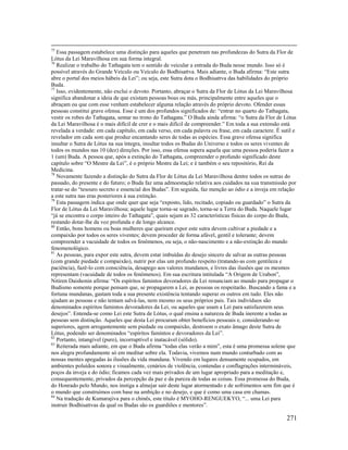 271
75
Essa passagem estabelece uma distinção para aqueles que penetram nas profundezas do Sutra da Flor de
Lótus da Lei Maravilhosa em sua forma integral.
76
Realizar o trabalho do Tathagata tem o sentido de veicular a entrada do Buda nesse mundo. Isso só é
possível através do Grande Veículo ou Veículo do Bodhisattva. Mais adiante, o Buda afirma: “Este sutra
abre o portal dos meios hábeis da Lei”; ou seja, este Sutra dota o Bodhisattva das habilidades do próprio
Buda.
77
Isso, evidentemente, não exclui o devoto. Portanto, abraçar o Sutra da Flor de Lótus da Lei Maravilhosa
significa abandonar a ideia de que existam pessoas boas ou más, principalmente entre aqueles que o
abraçam ou que com esse venham estabelecer alguma relação através do próprio devoto. Ofender essas
pessoas constitui grave ofensa. Esse é um dos profundos significados de: “entrar no quarto do Tathagata,
vestir os robes do Tathagata, sentar no trono do Tathagata.” O Buda ainda afirma: “o Sutra da Flor de Lótus
da Lei Maravilhosa é o mais difícil de crer e o mais difícil de compreender.” Em toda a sua extensão está
revelada a verdade: em cada capítulo, em cada verso, em cada palavra ou frase, em cada caractere. É sutil e
revelador em cada som que produz encantando seres de todas as espécies. Essa grave ofensa significa
insultar o Sutra de Lótus na sua íntegra, insultar todos os Budas do Universo e todos os seres viventes de
todos os mundos nas 10 (dez) direções. Por isso, essa ofensa supera aquela que uma pessoa poderia fazer a
1 (um) Buda. A pessoa que, após a extinção do Tathagata, compreender o profundo significado deste
capítulo sobre “O Mestre da Lei”, é o próprio Mestre da Lei; e é também o seu repositório, Rei da
Medicina.
78
Novamente fazendo a distinção do Sutra da Flor de Lótus da Lei Maravilhosa dentre todos os sutras do
passado, do presente e do futuro; o Buda faz uma admoestação relativa aos cuidados na sua transmissão por
tratar-se do “tesouro secreto e essencial dos Budas”. Em seguida, faz menção ao ódio e a inveja em relação
a este sutra nas eras posteriores à sua extinção.
79
Esta passagem indica que onde quer que seja “exposto, lido, recitado, copiado ou guardado” o Sutra da
Flor de Lótus da Lei Maravilhosa; aquele lugar torna-se sagrado, torna-se a Terra do Buda. Naquele lugar
“já se encontra o corpo inteiro do Tathagata”, quais sejam as 32 características físicas do corpo do Buda,
restando dotar-lhe da voz profunda e de longo alcance.
80
Então, bons homens ou boas mulheres que queiram expor este sutra devem cultivar a piedade e a
compaixão por todos os seres viventes; devem proceder de forma afável, gentil e tolerante; devem
compreender a vacuidade de todos os fenômenos, ou seja, o não-nascimento e a não-extinção do mundo
fenomenológico.
81
As pessoas, para expor este sutra, devem estar imbuídas do desejo sincero de salvar as outras pessoas
(com grande piedade e compaixão), nutrir por elas um profundo respeito (tratando-as com gentileza e
paciência), fazê-lo com consciência, desapego aos valores mundanos, e livres das ilusões que os mesmos
representam (vacuidade de todos os fenômenos). Em sua escritura intitulada “A Origem de Urabon”,
Nitiren Daishonin afirma: “Os espíritos famintos devoradores da Lei renunciam ao mundo para propagar o
Budismo somente porque pensam que, se propagarem a Lei, as pessoas os respeitarão. Buscando a fama e a
fortuna mundanas, gastam toda a sua presente existência tentando superar os outros em tudo. Eles não
ajudam as pessoas e não tentam salvá-las, nem mesmo os seus próprios pais. Tais indivíduos são
denominados espíritos famintos devoradores da Lei, ou aqueles que usam a Lei para satisfazerem seus
desejos”. Entenda-se como Lei este Sutra de Lótus, o qual ensina a natureza de Buda inerente a todas as
pessoas sem distinção. Aqueles que desta Lei procuram obter benefícios pessoais e, considerando-se
superiores, agem arrogantemente sem piedade ou compaixão, destroem o exato âmago deste Sutra de
Lótus, podendo ser denominados “espíritos famintos e devoradores da Lei”.
82
Portanto, intangível (puro), incorruptível e inatacável (sólido).
83
Reiterada mais adiante, em que o Buda afirma “todas elas verão a mim”, esta é uma promessa solene que
nos alegra profundamente só em meditar sobre ela. Todavia, vivemos num mundo conturbado com as
nossas mentes apegadas às ilusões da vida mundana. Vivendo em lugares densamente ocupados, em
ambientes poluídos sonora e visualmente, cenários de violência, contendas e conflagrações intermináveis,
poços da inveja e do ódio; ficamos cada vez mais privados de um lugar apropriado para a meditação e,
consequentemente, privados da percepção da paz e da pureza de todas as coisas. Essa promessa do Buda,
do Honrado pelo Mundo, nos instiga a almejar sair deste lugar atormentado e de sofrimentos sem fim que é
o mundo que construímos com base na ambição e no desejo, e que é como uma casa em chamas.
84
Na tradução de Kumarajiva para o chinês, este título é MYOHO-RENGUEKYO, “... uma Lei para
instruir Bodhisattvas da qual os Budas são os guardiões e mentores”.
 