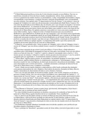 272
85
O Buda Shakyamuni purificou as terras das 8 (oito) direções tornando-as terras Búdicas. Para isso, as
transformou, tornando-as livres dos baixos estados, nomeadamente: inferno, fome, animalidade e ira.
Livrou-as igualmente dos estados ilusórios ou intermediários, a saber: tranquilidade (humanidade) e alegria,
correspondendo a seres humanos; e erudição (Ouvinte) e absorção (Pratyekabuda), estes correspondendo
aos seres celestiais. Este capítulo sobre “O Aparecimento da Torre de Tesouro” é, em essência, o início da
pregação da Verdadeira Lei, tendo esta sido pronunciada e testemunhada pelo Buda Muitos Tesouros. Por
essa razão são purificadas as terras Búdicas das oito direções, pois o que está para ser pregado é “um ensino
para instruir Bodhisattvas”. As emanações do Buda que se encontravam naquelas terras das oito direções
estavam a pregar ensinos provisórios, através dos meios hábeis, para conduzir os seres a este Sutra da Flor
de Lótus da Lei Maravilhosa. Os capítulos anteriores a este podem ser vistos como meros expedientes ou
meios hábeis também. Agora, o Buda irá revelar a Verdade diretamente para uma assembleia de
Bodhisattvas, agora Mahasattvas. Os Budas que são suas emanações, e que vêm dessas terras já purificadas,
chegam ao mundo Saha acompanhados apenas de um Grande Bodhisattva, pois a entrada de um Buda neste
mundo pode unicamente acontecer através do Portal do Bodhisattva ou do Grande Veículo. Esse poder de
purificar os mundos das oito direções é que fará com que o Buda profetize a iluminação de Devadatta (um
ser do estado de inferno) no capítulo seguinte. A compreensão deste poder é que torna a pessoa uma
verdadeira devota deste Sutra da Flor de Lótus da Lei Maravilhosa.
86
O Buda diz, em sua preleção sobre “entrar no quarto do Tathagata, vestir o robe do Tathagata e tomar o
assento do Tathagata”, que essa última condição (tomar o assento do Tathagata) significa residir no espaço
vazio.
87
Através dessa exposição do que seriam 6 (seis) atos difíceis e 9 (nove) fáceis, o Buda admoesta a
assembleia sobre a dificuldade de propagação do Sutra de Lótus após a sua extinção. Esses seis atos difíceis
relativos ao Sutra de Lótus são: 1. expô-lo; 2. copiá-lo e abraçá-lo, encorajando outros a fazê-lo; 3. lê-lo,
mesmo que por um instante; 4. abraçá-lo e expô-lo, mesmo que para uma única pessoa; 5. ouvi-lo, aceitá-lo
e perguntar pelo seu significado; 6. reverentemente ostentá-lo, honrá-lo e promovê-lo.
88
“Prática dhuta” significa prática ascética, de austeridades e de profundo desapego às coisas deste mundo.
Neste contexto, significa também libertar-se completamente, emancipar-se. Nesta passagem, o Buda
descarta as noções de valor, da diligência, da observação de preceitos e das práticas de austeridades – todas
essas relacionadas com os ensinos provisórios –, exaltando unicamente a ostentação do Sutra da Flor de
Lótus da Lei Maravilhosa como a verdadeira Via do Buda.
89
Assim, o Buda convoca aqueles dispostos a empreenderem a difícil tarefa, atribuindo-lhes distinções
como pessoas já possuidoras de valor, diligência, observadoras de preceitos, discípulos do Buda, olhos do
mundo e merecedoras de oferecimentos de todos os seres celestiais e humanos.
90
Este é um voto feito pelo Buda, há incontáveis kalpas, quando, como um Rei, despojava-se de tudo ao
procurar o Grande Veículo. Este voto está em plena concordância com a admoestação do Capítulo 11 – O
Aparecimento da Torre de Tesouro –, que diz: “Bons homens, após a minha extinção, quem poderá receber,
ostentar, ler e recitar este Sutra?”. Neste presente capítulo, o Rei procura por aquela pessoa quando indaga:
“quem puder pregar o Grande Veículo para mim ...”. O comportamento dos seres celestiais e humanos que
oferecem esmolas àqueles que promovem o Grande Veículo é como o daquele Rei que viria a ser este Buda
Shakyamuni. A isto podemos chamar de consistência do princípio ao fim, ou seja, os herdeiros da Lei de
hoje serão os transmissores da Lei do futuro, bem como os herdeiros do passado são os transmissores de
hoje.
91
“Four Dharmas of Attraction” seriam as quatro forças: gravitacional, eletromagnética, forças fracas e
forças fortes; que os cientistas de hoje tentam unificar?
92
Se, como resultado da ação de opositores ou desafetos, uma pessoa for conduzida ao Sutra da Flor de
Lótus da Lei Maravilhosa, aqueles desafetos devem ser considerados “bons conselheiros”.
93
Deve-se observar que Devadatta somente se tornará um Buda por força deste Sutra da Flor de Lótus da
Lei Maravilhosa, o qual revela haver um Buda em cada uma das 10 (dez) direções; sendo as 8 (oito)
direções inferiores já purificadas pelo Buda Shakyamuni no capítulo anterior sobre “O Aparecimento da
Torre de Tesouro”, e que preconiza a iluminação de todos os seres dos dez mundos através do Sutra da Flor
de Lótus da Lei Maravilhosa.
94
Este Bodhisattva chamado Sabedoria Acumulada estava em dúvida e perplexo com a profecia de que
Devadatta atingiria a iluminação no futuro.
95
Este é o princípio da “descoberta”, que poderá ocorrer de forma súbita e irreversível para todos os seres.
 