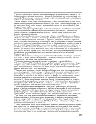 273
96
Aqui está a reafirmação da dúvida que o Bodhisattva Sabedoria Acumulada nutria em seu coração. Este
Bodhisattva encontrava-se preso aos conceitos e doutrinas da iluminação que leva incontáveis kalpas para
ser atingida. Não compreendia o conceito da iluminação perfeita e imediata, na forma presente, subjacente
ao Sutra da Flor de Lótus da Lei Maravilhosa.
97
O Buda polindo-se através das dez direções significa que o Estado de Buda incorpora ou outros estados.
Esta é a verdadeira possessão mútua e este é o verdadeiro Itinen Sanzen. Possui ainda o significado sutil de
que não apenas os demais estados possuem a natureza de Buda inerente, mas também o Estado de Buda
incorpora os outros estados.
98
Shariputra, um discípulo de grande erudição e sabedoria, manifesta a sua dúvida fazendo referência não
só à condição feminina da filha do rei Dragão como uma restrição para ela atingir a iluminação, mas
também referindo-se à dúvida sobre a iluminação perfeita e imediata que não requer as práticas de
ilimitados kalpas para ser alcançada.
99
Este capítulo encerra duas importantes revelações que colocam o Sutra de Lótus em superioridade em
relação aos outros sutras. A primeira é a profecia de que Devadatta atingirá a iluminação, este que foi um
dos grandes perseguidores do Buda Shakyamuni. A segunda é a iluminação da filha do rei Dragão, uma
mulher. As restrições para a consecução da iluminação do Buda por mulheres são encontradas nos ensinos
provisórios, ou ensinos pré-Sutra de Lótus, os quais devem ser abandonados para a verdadeira aceitação do
Sutra de Lótus. O Buda profetiza também a boa-aventurança daquele bom homem ou boa mulher que, em
eras futuras, ao conhecer o capítulo Devadatta, “ouvi-lo e com um pensamento puro compreendê-lo e
honrá-lo”, não alimentará dúvidas. Este capítulo remove todos os impedimentos para se atingir o estado de
Buda. Todavia, através de um meio hábil, o Buda ensina que a remoção dos impedimentos para se entrar na
via de Buda não advém da sabedoria (aqui representada pelo Bodhisattva Sabedoria Acumulada e
Shariputra), mas da fé.
100
Tanto os Arhats como os Ouvintes, pessoas que tinham recebido a profecia da iluminação e, como será
visto adiante, as Monjas superiores (Mahaprajapati e Yashodhara) e suas seguidoras fazem o voto para
expor o Sutra de Lótus noutras terras que não o mundo Saha.
101
Pessoas que atingiram o estágio da não-regressão, ou que giraram a irreversível Roda Lei.
102
O termo “white-robed” do original pode também significar “candidato”, que vem do romano e designa
uma pessoa proba, verdadeira e honesta na intenção de servir a República. Para passar essa impressão,
aquela pessoa apresentava-se vestindo uma toga branca. Podemos, então, relacionar o significado original
do termo “white-robed” com a figura dos políticos.
103
Os versos acima representam o voto dos Bodhisattvas Mahasattvas de, numa “era de medo e maldade”
após o Buda ter passado à extinção, propagar a verdadeira Lei não importando as dificuldades impostas
pelos três poderosos inimigos da Grande Lei, a saber: 1. “Pessoas ignorantes que nos caluniarão com
maledicências, ou atacar-nos-ão com espadas ou bastões”; 2. “Monges com visões distorcidas, vaidosos e
desonestos, que clamarão ter alcançado o que de fato não alcançaram, tendo suas mentes cheias de
arrogância”; 3. “Monges maltrapilhos que residem nas florestas. Embora clamem estarem no verdadeiro
caminho, eles desprezam aqueles que vivem em meio ao povo”. É importante salientar que essas palavras
foram proferidas pelos Bodhisattvas Mahasattvas que faziam o seu voto de propagar o Sutra da Flor de
Lótus da Lei Maravilhosa, e não pelo Buda que se encontrava em silêncio.
104
Ao ler atentamente o capítulo anterior sobre a “Exortação para Abraçar o Sutra”, percebe-se que
somente os Bodhisattvas Mahasattvas (dentre eles os Bodhisattvas Superiores Rei da Medicina e Grande
Deleite na Pregação da Lei) fazem votos de, nas eras malignas vindouras, abraçarem, lerem, recitarem,
guardarem e pregarem o Sutra da Flor de Lótus da Lei Maravilhosa. Todos os demais santos
(Pratyekabudas) e Ouvintes fazem o voto de pregar o Sutra de Lótus noutras terras que não o mundo Saha.
105
Em resumo, essas são as primeiras normas básicas para a prática bem-sucedida de um verdadeiro
Bodhisattva Mahasattva. Evidentemente, espera-se esta conduta do Bodhisattva mesmo diante dos três
poderosos inimigos citados no Capítulo 13 – Exortação para Abraçar o Sutra. Naquele capítulo, os
Bodhisattvas Mahasattvas admoestam sobre as dificuldades de abraçar o sutra numa era maligna vindoura e
fazem seus votos de assim o fazer no mundo Saha.
106
Dentre essas primeiras normas básicas das associações próprias dos Bodhisattvas Mahasattvas de modo
a que possam expor este sutra em prol dos seres viventes, destaca-se a admoestação do Buda quanto às
associações com Monges, Monjas, Leigos ou Leigas que procurem se tornar Ouvintes, ou seja, pessoas do
estado de erudição e que “aderem aos Veículos Menores”, como o Buda diz mais adiante. Conforme já
exposto neste sutra, o Sutra da Flor de Lótus da Lei Maravilhosa é um ensino para instruir Bodhisattvas.
 