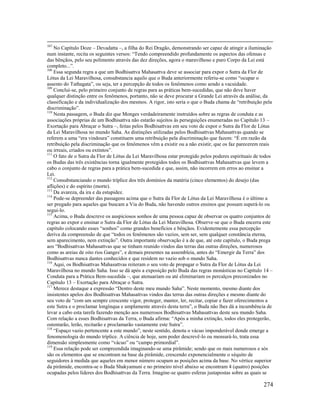 274
107
No Capítulo Doze – Devadatta –, a filha do Rei Dragão, demonstrando ser capaz de atingir a iluminação
num instante, recita os seguintes versos: “Tendo compreendido profundamente os aspectos das ofensas e
das bênçãos, pelo seu polimento através das dez direções, agora o maravilhoso e puro Corpo da Lei está
completo...”.
108
Essa segunda regra a que um Bodhisattva Mahasattva deve se associar para expor o Sutra da Flor de
Lótus da Lei Maravilhosa, consubstancia aquilo que o Buda anteriormente referiu-se como “ocupar o
assento do Tathagata”, ou seja, ter a percepção de todos os fenômenos como sendo a vacuidade.
109
Conclui-se, pelo primeiro conjunto de regras para as práticas bem-sucedidas, que não deve haver
qualquer distinção entre os fenômenos, portanto, não se deve procurar a Grande Lei através da análise, da
classificação e da individualização dos mesmos. A rigor, isto seria o que o Buda chama de “retribuição pela
discriminação”.
110
Nesta passagem, o Buda diz que Monges verdadeiramente instruídos sobre as regras de conduta e as
associações próprias de um Bodhisattva não estarão sujeitos às perseguições enumeradas no Capítulo 13 –
Exortação para Abraçar o Sutra –, feitas pelos Bodhisattvas em seu voto de expor o Sutra da Flor de Lótus
da Lei Maravilhosa no mundo Saha. As distinções utilizadas pelos Bodhisattvas Mahasattvas quando se
referem a uma “era vindoura” constituem uma retribuição pela discriminação que fazem: “É em razão da
retribuição pela discriminação que os fenômenos vêm a existir ou a não existir, que os faz parecerem reais
ou irreais, criados ou extintos”.
111
O fato de o Sutra da Flor de Lótus da Lei Maravilhosa estar protegido pelos poderes espirituais de todos
os Budas das três existências torna igualmente protegidos todos os Bodhisattvas Mahasattvas que levem a
cabo o conjunto de regras para a prática bem-sucedida e que, assim, não incorrem em erros ao ensinar a
Lei.
112
Consubstanciando o mundo tríplice dos três domínios da matéria (cinco elementos) do desejo (das
aflições) e do espírito (morte).
113
Da avareza, da ira e da estupidez.
114
Pode-se depreender das passagens acima que o Sutra da Flor de Lótus da Lei Maravilhosa é o último a
ser pregado para aqueles que buscam a Via do Buda, não havendo outros ensinos que possam superá-lo ou
segui-lo.
115
Acima, o Buda descreve os auspiciosos sonhos de uma pessoa capaz de observar os quatro conjuntos de
regras ao expor e ensinar o Sutra da Flor de Lótus da Lei Maravilhosa. Observe-se que o Buda encerra este
capítulo colocando esses “sonhos” como grandes benefícios e bênçãos. Evidentemente essa percepção
deriva da compreensão de que “todos os fenômenos são vazios, sem ser, sem qualquer constância eterna,
sem aparecimento, nem extinção”. Outra importante observação é a de que, até este capítulo, o Buda prega
aos “Bodhisattvas Mahasattvas que se tinham reunido vindos das terras das outras direções, numerosos
como as areias de oito rios Ganges”, e demais presentes na assembleia, antes do “Emergir da Terra” dos
Bodhisattvas nunca dantes conhecidos e que residem no vazio sob o mundo Saha.
116
Aqui, os Bodhisattvas Mahasattvas reiteram o seu voto de propagar o Sutra da Flor de Lótus da Lei
Maravilhosa no mundo Saha. Isso se dá após a exposição pelo Buda das regras monásticas no Capítulo 14 –
Conduta para a Prática Bem-sucedida –, que atenuariam ou até eliminariam os percalços preconizados no
Capítulo 13 – Exortação para Abraçar o Sutra.
117
Merece destaque a expressão “Dentro deste meu mundo Saha”. Neste momento, mesmo diante dos
insistentes apelos dos Bodhisattvas Mahasattvas vindos das terras das outras direções e mesmo diante do
seu voto de “com um sempre crescente vigor, proteger, manter, ler, recitar, copiar e fazer oferecimentos a
este Sutra e o proclamar longínqua e amplamente através desta terra”, o Buda não lhes dá a incumbência de
levar a cabo esta tarefa fazendo menção aos numerosos Bodhisattvas Mahasattvas deste seu mundo Saha.
Com relação a esses Bodhisattvas da Terra, o Buda afirma: “Após a minha extinção, todos eles protegerão,
ostentarão, lerão, recitarão e proclamarão vastamente este Sutra”.
118
“Espaço vazio pertencente a este mundo”, neste sentido, denota o vácuo imponderável donde emerge a
fenomenologia do mundo tríplice. A ciência de hoje, sem poder descrevê-lo ou mensurá-lo, trata essa
dimensão simplesmente como “vácuo” ou “campo primordial”.
119
Essa relação pode ser compreendida imaginando-se uma pirâmide; sendo que os mais numerosos e sós
são os elementos que se encontram na base da pirâmide, crescendo exponencialmente o séquito de
seguidores à medida que aqueles em menor número ocupam as posições acima da base. No vértice superior
da pirâmide, encontra-se o Buda Shakyamuni e no primeiro nível abaixo se encontram 4 (quatro) posições
ocupadas pelos líderes dos Bodhisattvas da Terra. Imagine-se quatro esferas justapostas sobre as quais se
 