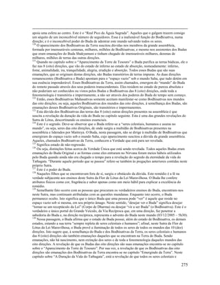 275
apoia uma esfera ao centro. Este é o “Real Pico da Águia Sagrada”. Aqueles que o galgam trazem consigo
um séquito de um inconcebível número de seguidores. Essa é a inalienável função do Bodhisattva, numa
direção; e é o inconcebível poder do Buda de adentrar este mundo salvando todos os seres.
120
O aparecimento dos Bodhisattvas da Terra suscitou dúvidas nos membros da grande assembleia,
formada por imensuráveis centenas, milhares, milhões de Bodhisattvas; e mesmo nos assistentes dos Budas
que eram emanações do Buda Shakyamuni e tinham chegado de imensuráveis milhares, dezenas de
milhares, milhões de terras das outras direções.
121
Quando no capítulo sobre o “Aparecimento da Torre de Tesouro” o Buda purifica as terras búdicas, ele o
faz nas 8 (oito) direções, que vão do estado de inferno ao estado de absorção, nomeadamente: inferno,
fome, animalidade, ira, tranquilidade, alegria, erudição e absorção. Todos esses Budas que são suas
emanações, que se originam destas direções, são Budas transitórios de terras impuras. As duas direções
remanescentes (Bodhisattva e Buda) apontam para o “espaço vazio” sob o mundo Saha, que tudo detém em
sua essência imponderável. Esses Bodhisattvas da Terra, assim chamados, emergem do “mundo” do Buda
do remoto passado através dos seus poderes transcendentais. Eles residem no estado de pureza absoluta e
não poderiam ser conhecidos ou vistos pelos Budas e Bodhisattvas das 8 (oito) direções, onde toda a
fenomenologia é transitória e impermanente, a não ser através dos poderes do Buda do tempo sem começo.
122
Então, esses Bodhisattvas Mahasattvas somente aceitam manifestar-se como Bodhisattvas nos mundos
das oito direções; ou seja, aqueles Bodhisattvas dos mundos das oito direções, à semelhança dos Budas, são
emanações desses Bodhisattvas Originais, são transitórios e impermanentes.
123
Esta dúvida dos Bodhisattvas das terras das 8 (oito) outras direções presentes na assembleia é que
suscita a revelação da duração da vida do Buda no capítulo seguinte. Esta é uma das grandes revelações do
Sutra de Lótus, descortinando os ensinos essenciais.
124
Este é o segredo. Deve-se observar que o Buda refere-se a “seres celestiais, humanos e asuras no
mundo”, ou seja, seres das oito direções, de onde surgiu a multidão de Bodhisattvas presentes na
assembleia e liderados por Maitreya. O Buda, nesta passagem, não se dirige à multidão de Bodhisattvas que
emergiram do espaço vazio sob o mundo Saha, cujo aparecimento suscitou a dúvida da grande assembleia.
Aqueles, chamados Bodhisattvas da Terra, conhecem a Verdade que está para ser revelada.
125
Significa estado de não-regressão.
126
Ou seja, distinções feitas acerca da Verdade Única que está sendo revelada. Todos aqueles Budas eram
emanações do Buda Original e as formas como eles entraram no Nirvana foram meios hábeis utilizados
pelo Buda quando ainda não era chegado o tempo para a revelação do segredo da eternidade da vida do
Tathagata. “Durante aquele período que se passou” refere-se também às pregações anteriores contidas neste
próprio Sutra.
127
Este é o poder do Buda.
128
Naqueles filhos que se encontravam fora de si, surgiu o obstáculo da dúvida. Este remédio é a fé na
verdade subjacente aos ensinos deste Sutra da Flor de Lótus da Lei Maravilhosa. O Buda lhe confere
atributos físicos como cor, fragrância e sabor apenas como um meio hábil para explicar a excelência do
remédio.
129
Semelhante fato ocorre com as pessoas que procuram os verdadeiros ensinos do Buda, encontram-nos
neste Sutra, mas continuam atribuladas com as questões mundanas. Enquanto isto ocorre, o Buda
permanece oculto. Isto significa que o único Buda que uma pessoa pode “ver” é aquele que reside no
espaço vazio sob si mesma, em seu próprio âmago. Neste sentido, “desejar ver o Buda” significa desejar
“tornar-se um receptáculo da Lei” (Corpo de Dharma) ou desejar “vir a ser Buda” (o Bodhisattva). Este é o
verdadeiro e único portal do Grande Veículo, da Via Recíproca que, em uma direção, faz penetrar a
sabedoria do Buda e, na direção recíproca, representa o advento do Buda neste mundo (03/12/2005 – 5h30).
130
Nessa passagem, o Buda afirma que o estado de Buda possui, além do estado de Bodhisattva, os demais
estados, estando a sua terra “sempre repleta de seres celestiais e humanos”; afinal, neste Sutra da Flor de
Lótus da Lei Maravilhosa, o Buda provê a iluminação de todos os seres de todos os mundos das 10 (dez)
direções. Isto sugere que, à semelhança do Buda e dos Bodhisattvas da Terra, os seres celestiais e humanos
das 8 (oito) direções são também emanações daqueles que se encontram na Terra do Buda. Sendo
emanações, não há nascimento, nem extinção dos seres e de toda a fenomenologia daqueles mundos das
oito direções. A revelação de que os Budas das oito direções são suas emanações encontra-se no capítulo
sobre o “Aparecimento da Torre de Tesouro”. Por sua vez, a revelação de que os Bodhisattvas das oito
direções são emanações dos Bodhisattvas da Terra encontra-se no capítulo “Emergindo da Terra”. Neste
capítulo sobre “A Duração da Vida do Tathagata”, está a revelação de que todos os seres celestiais e
 