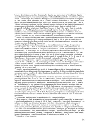 276
humanos das oito direções também são emanações daqueles que se encontram na Terra Búdica. A partir
dessas 3 (três) revelações, pode-se entender qual é a Verdadeira Entidade de Todos os Fenômenos, geratriz
de toda a fenomenologia das dez direções. Um aspecto dessa entidade é revelado no capítulo “Emergindo
da Terra”, quando o Buda, juntamente com os 4 (quatro) líderes dos Bodhisattvas da Terra, forma a “célula
básica” que possui a forma piramidal. Essa célula, ao ser replicada, preenche todo o espaço sob a Torre de
Tesouro, que também é piramidal com 500 yojanas de altura e 50 yojanas de lado. Essa entidade também é
representada pelos dois Budas: o Buda Shakyamuni Original, que é o Buda do estado de Buda e
corresponde à sabedoria subjetiva; e o Buda Muitos Tesouros ou Buda Taho, que é o Buda do estado de
Bodhisattva ou o Portal Original e corresponde à realidade objetiva. Esses dois Budas encontram-se
sentados na Torre de Tesouro e representam a Verdadeira Entidade de Todos os Fenômenos. Esses são
aspectos que o Buda revela e utiliza como um meio hábil, pois a compreensão da Verdadeira Entidade de
Todos os Fenômenos está para além do que a razão humana pode conceber ou ponderar.
131
Por que tais imensuráveis benefícios? Ora, a duração da vida do Buda tal como exposta, estando sempre
aqui sem nunca extinguir-se, revela a inerência do estado de Buda na vida de todos os seres de todos os
mundos em todas as direções. Esse profundo ensino beneficia indistinta e amplamente incontáveis seres
viventes, bem como Bodhisattvas Mahasattvas.
132
Por que o Tathagata Muitos Tesouros entrou no Nirvana há muito tempo? Porque ele representa a
realidade objetiva. Ele é o Buda do estado de Bodhisattva; portanto, é ainda um Buda transitório. No
capítulo sobre “A Duração da Vida do Tathagata” o Buda afirma: “... quando originalmente pratiquei a Via
do Bodhisattva”, há muito tempo. Isto me faz crer que o Buda Muitos Tesouros seja o Buda da sua
iluminação original, quando o Buda Shakyamuni originalmente praticou a via do Bodhisattva. É por essa
razão que este Buda Muitos Tesouros, ou Buda Taho, vem do infinito passado testemunhar a verdade da
iluminação do Buda Shakyamuni no infinito passado, quando da pregação do Sutra da Flor de Lótus da Lei
Maravilhosa, e o faz sempre em benefício dessa Verdade exclamando: Excelente! Excelente!
133
Ser um adepto do Budismo e seguir os seus preceitos ainda é uma opção pelo Pequeno Veículo. A
decisão de “vir a ser Buda”, isto sim, é uma opção pelo Grande Veículo, uma decisão para a consecução do
Anuttara-Samyak-Sambodhi. O Sutra da Flor de Lótus da Lei Maravilhosa tem este único objetivo:
despertar nas pessoas o Ideal Supremo, conduzindo-as pela Via Insuperável rumo ao Anuttara-Samyak-
Sambodhi. (em 07/12/05 – 5h30)
134
Significa que os benefícios auferidos através da fé na eternidade da vida do Buda conduzirão uma
pessoa infalivelmente à iluminação. Significa ainda que os benefícios da fé (na eternidade da vida do Buda)
superam em muito os benefícios da prática. Esta é uma clara distinção dos méritos e virtudes deste Sutra da
Flor de Lótus da Lei Maravilhosa.
135
O Buda esclarece que aqueles que perseveram nos ensinos provisórios, incluindo os contidos na
primeira parte deste Sutra da Flor de Lótus da Lei Maravilhosa, como as rigorosas regras monásticas para
as práticas dos Bodhisattvas descritas no Capítulo 14 – Conduta para a Prática Bem-sucedida –, obterão
benefícios menores do que os dos bons homens e boas mulheres que o ouçam descrever sobre “A duração
da Vida do Tathagata” e com resoluta fé, livres de quaisquer dúvidas ou hesitações, acreditem ainda que
por um momento. Esta revelação da duração da vida do Buda, todavia, está exclusivamente contida nos
ensinos essenciais do Sutra da Flor de Lótus da Lei Maravilhosa, aparecendo pela primeira vez no Capítulo
16 – A Duração da Vida do Tathagata. Por essa razão, este Capítulo é tão importante, sendo a própria
descrição original da longuíssima vida do Buda. Neste ensino, está a profunda doutrina da possessão mútua
(ou do Itinen Sanzen), qual seja a inerência do estado de Buda em todos os seres de todos os mundos das
dez direções.
136
Refere-se aos Bodhisattvas da Terra do Capítulo 15 – Emergindo da Terra.
137
Nesta passagem, o Buda faz uma distinção entre os imensuráveis benefícios auferidos “se alguém ouvir
a respeito da longa duração da extensão da vida do Buda e compreender a importância dessas palavras” e os
auferidos por alguém que, além disso, “possa ouvir este Sutra extensivamente; induzir outros a ouvir;
mantê-lo para si; induzir outros a mantê-lo; copiá-lo em si; induzir outros a copiá-lo; ou usar flores,
incenso, contas, estandartes, bandeiras, dosséis de seda, óleos fragrantes ou velas para fazer oferecimentos
a este Sutra”. Essa distinção é fundamental, porque o Buda a faz entre aquele que abraça parte do sutra (que
ouve, acredita e entende a longa duração da vida do Tathagata) e aquele que o abraça na íntegra (“que possa
ouvir este Sutra extensivamente”), levando a cabo práticas de Bodhisattva (“induzir outros a ouvir; mantê-
lo para si; induzir outros a mantê-lo; copiá-lo em si; induzir outros a copiá-lo etc.”.).
138
Estes são os 6 (seis) paramitas.
 